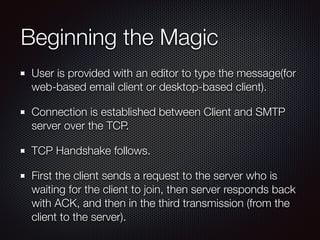 Beginning the Magic
User is provided with an editor to type the message(for
web-based email client or desktop-based client).
Connection is established between Client and SMTP
server over the TCP.
TCP Handshake follows.
First the client sends a request to the server who is
waiting for the client to join, then server responds back
with ACK, and then in the third transmission (from the
client to the server).
 