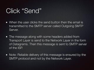 Click “Send”
When the user clicks the send button then the email is
transmitted to the SMTP server called Outgoing SMTP
Server.
The message along with some headers added from
Transport Layer is send to the Network Layer in the form
of Datagrams. Then this message is sent to SMTP server
of the ISP.
Note: Reliable delivery of this message is ensured by the
SMTP protocol and not by the Network Layer.
 