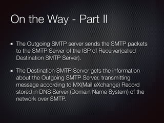 On the Way - Part II
The Outgoing SMTP server sends the SMTP packets
to the SMTP Server of the ISP of Receiver(called
Destination SMTP Server).
The Destination SMTP Server gets the information
about the Outgoing SMTP Server, transmitting
message according to MX(Mail eXchange) Record
stored in DNS Server (Domain Name System) of the
network over SMTP.
 