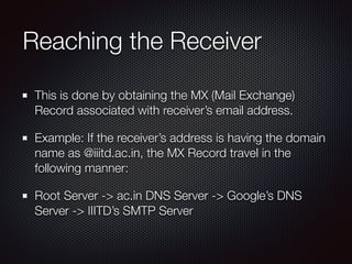 Reaching the Receiver
This is done by obtaining the MX (Mail Exchange)
Record associated with receiver’s email address.
Example: If the receiver’s address is having the domain
name as @iiitd.ac.in, the MX Record travel in the
following manner:
Root Server -> ac.in DNS Server -> Google’s DNS
Server -> IIITD’s SMTP Server
 