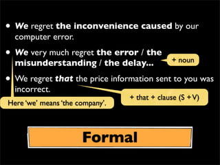 • We regret the inconvenience caused by our
computer error.
• We very much regret the error / the
misunderstanding / the delay...
• We regret that the price information sent to you was
incorrect.
+ noun
Formal
Here ‘we’ means ‘the company’.
+ that + clause (S +V)
 