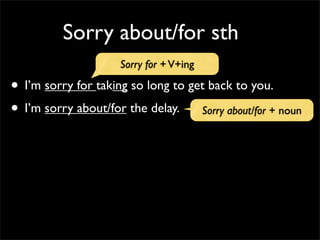 Sorry about/for sth
• I’m sorry for taking so long to get back to you.
• I’m sorry about/for the delay.
Sorry for +V+ing
Sorry about/for + noun
 