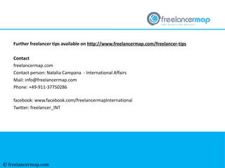 © freelancermap.com
Further freelancer tips available on http://www.freelancermap.com/freelancer-tips
Contact
freelancermap.com
Contact person: Natalia Campana - International Affairs
Mail: info@freelancermap.com
Phone: +49-911-37750286
facebook: www.facebook.com/freelancermapInternational
Twitter: freelancer_INT
 