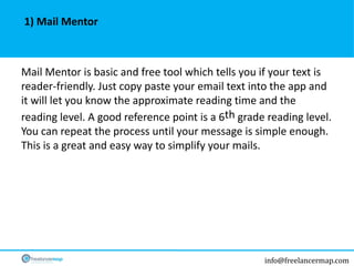 info@freelancermap.com
Mail Mentor is basic and free tool which tells you if your text is
reader-friendly. Just copy paste your email text into the app and
it will let you know the approximate reading time and the
reading level. A good reference point is a 6th grade reading level.
You can repeat the process until your message is simple enough.
This is a great and easy way to simplify your mails.
1) Mail Mentor
 