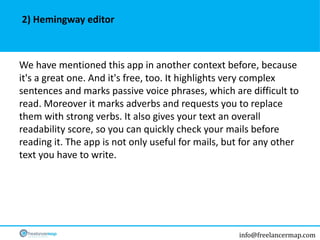 info@freelancermap.com
We have mentioned this app in another context before, because
it's a great one. And it's free, too. It highlights very complex
sentences and marks passive voice phrases, which are difficult to
read. Moreover it marks adverbs and requests you to replace
them with strong verbs. It also gives your text an overall
readability score, so you can quickly check your mails before
reading it. The app is not only useful for mails, but for any other
text you have to write.
2) Hemingway editor
 
