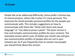 info@freelancermap.com
People like to be addressed differently. Some prefer a formal way
of communication, others like it when it's more personal. This
extension for Gmail provides personal profiles for the people you
communicate with. This includes suggestions on how to
communicate with them like “Write with short and casual
language” or “Use data to prove a point”. The basic version is
free and includes communication profiles for your contacts. The
extended version which costs 19 dollars per month also will give
you communication profiles of people who are not in your
network yet. So if you frequently have to contact new people
you should think about this version.
4) Crystal
 