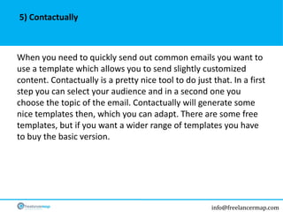 info@freelancermap.com
When you need to quickly send out common emails you want to
use a template which allows you to send slightly customized
content. Contactually is a pretty nice tool to do just that. In a first
step you can select your audience and in a second one you
choose the topic of the email. Contactually will generate some
nice templates then, which you can adapt. There are some free
templates, but if you want a wider range of templates you have
to buy the basic version.
5) Contactually
 