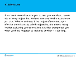 info@freelancermap.com
If you want to convince strangers to read your email you have to
use a strong subject line. And you have only 40 characters to do
just that. To better estimate if the subject of your message is
effective there is an app called SubjectLine. It is a free a rating
tool for evaluating your subject line. It will for example tell you
when you have forgotten to capitalize or when it is too long.
6) SubjectLine
 