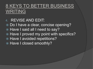 8 KEYS TO BETTER BUSINESS
WRITING
4. REVISE AND EDIT:
 Do I have a clear, concise opening?
 Have I said all I need to say?
 Have I proved my point with specifics?
 Have I avoided repetitions?
 Have I closed smoothly?
 