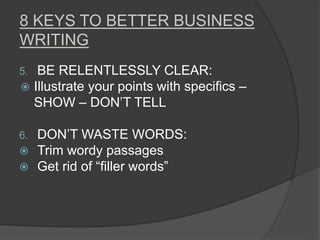 8 KEYS TO BETTER BUSINESS
WRITING
5. BE RELENTLESSLY CLEAR:
 Illustrate your points with specifics –
SHOW – DON’T TELL
6. DON’T WASTE WORDS:
 Trim wordy passages
 Get rid of “filler words”
 