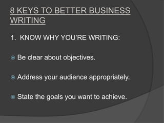8 KEYS TO BETTER BUSINESS
WRITING
1. KNOW WHY YOU’RE WRITING:
 Be clear about objectives.
 Address your audience appropriately.
 State the goals you want to achieve.
 