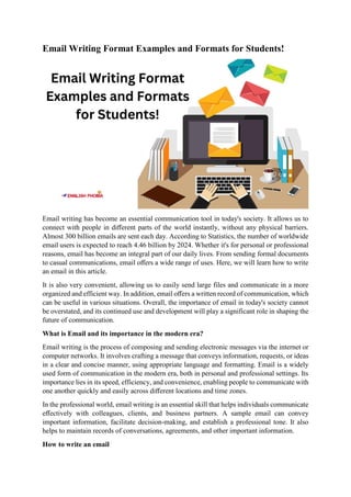 Email Writing Format Examples and Formats for Students!
Email writing has become an essential communication tool in today's society. It allows us to
connect with people in diﬀerent parts of the world instantly, without any physical barriers.
Almost 300 billion emails are sent each day. According to Statistics, the number of worldwide
email users is expected to reach 4.46 billion by 2024. Whether it's for personal or professional
reasons, email has become an integral part of our daily lives. From sending formal documents
to casual communications, email oﬀers a wide range of uses. Here, we will learn how to write
an email in this article.
It is also very convenient, allowing us to easily send large files and communicate in a more
organized and efficient way. In addition, email oﬀers a written record of communication, which
can be useful in various situations. Overall, the importance of email in today's society cannot
be overstated, and its continued use and development will play a significant role in shaping the
future of communication.
What is Email and its importance in the modern era?
Email writing is the process of composing and sending electronic messages via the internet or
computer networks. It involves crafting a message that conveys information, requests, or ideas
in a clear and concise manner, using appropriate language and formatting. Email is a widely
used form of communication in the modern era, both in personal and professional settings. Its
importance lies in its speed, efficiency, and convenience, enabling people to communicate with
one another quickly and easily across diﬀerent locations and time zones.
In the professional world, email writing is an essential skill that helps individuals communicate
eﬀectively with colleagues, clients, and business partners. A sample email can convey
important information, facilitate decision-making, and establish a professional tone. It also
helps to maintain records of conversations, agreements, and other important information.
How to write an email
 