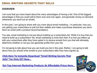 EMAIL WRITING SECRETS THAT SELLS OVERVIEW I am sure that you have heard about the many advantages of having a list. One of the biggest advantages is that you could sell to them over and over again, and generate money on demand (whenever you send out an email).  In this post, I am going to share with you more about email marketing – In particular, how you can getting your subscribers to pull out their wallets and make a purchase whenever you send them an email (with a product recommendation). You see, email marketing is not just about building up a subscribers list. While it is true that you need to build up a subscribers’ list, email marketing is more than that. It is how you follow up with your subscribers after they have opted in to receive emails from you that will ultimately determine whether or not you can generate profits from your list.  I’m not going to talk about how you can build you list in this post. Rather, I am going to talk about how you should write emails to your subscribers after they have signed up.  Click Here To Instantly Download “Email Writing Secrets That Sells” For Only $27 Now… Get Top Internet Marketing Products At Affordable Prices Here… 