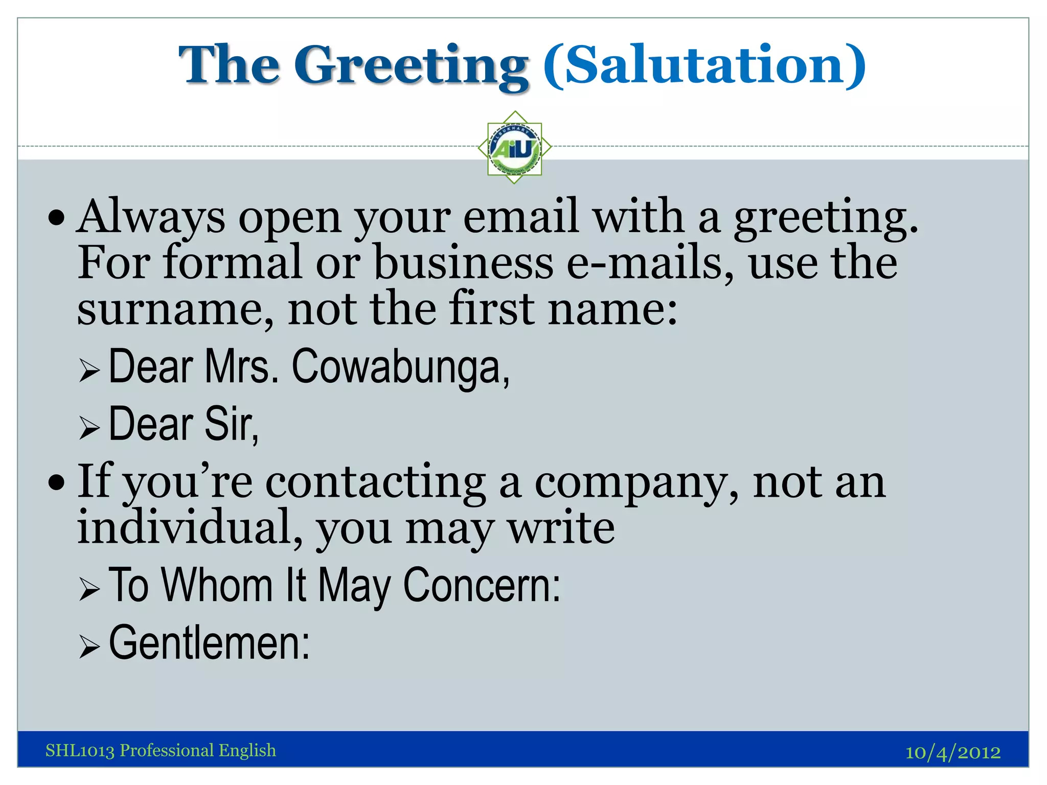 The Greeting (Salutation)

 Always open your email with a greeting.
  For formal or business e-mails, use the
  surname, not the first name:
   Dear Mrs. Cowabunga,
   Dear Sir,
 If you’re contacting a company, not an
  individual, you may write
   To Whom It May Concern:
   Gentlemen:

SHL1013 Professional English                10/4/2012
 