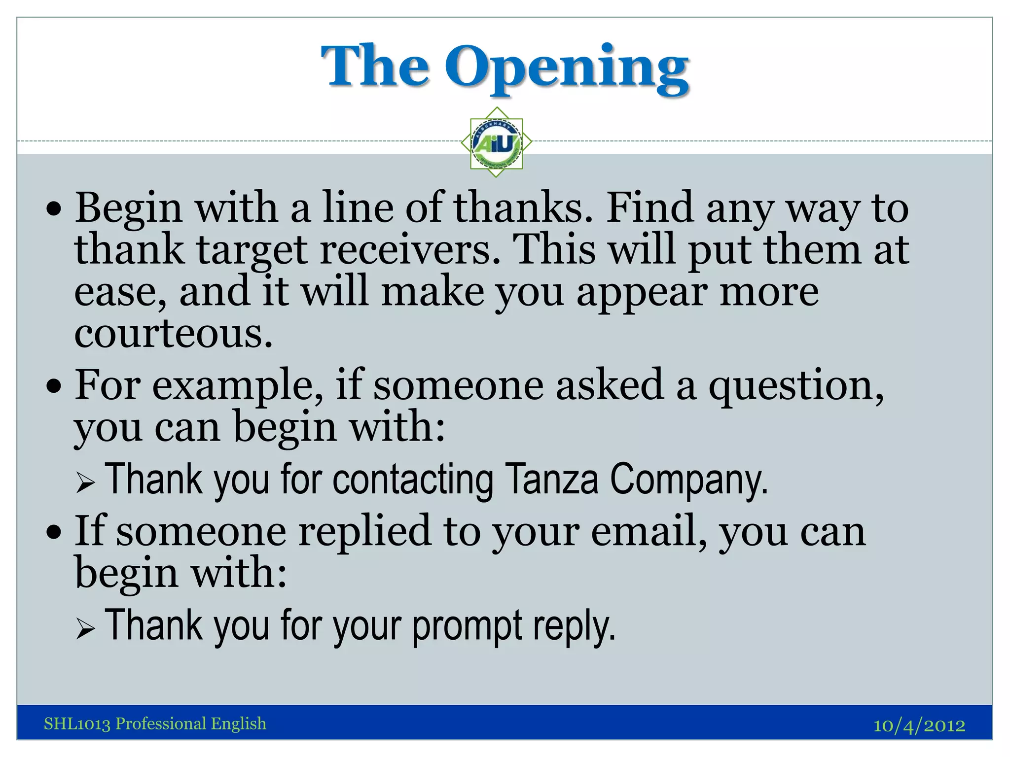 The Opening

 Begin with a line of thanks. Find any way to
  thank target receivers. This will put them at
  ease, and it will make you appear more
  courteous.
 For example, if someone asked a question,
  you can begin with:
   Thank you for contacting Tanza Company.
 If someone replied to your email, you can
  begin with:
   Thank you for your prompt reply.

SHL1013 Professional English                 10/4/2012
 
