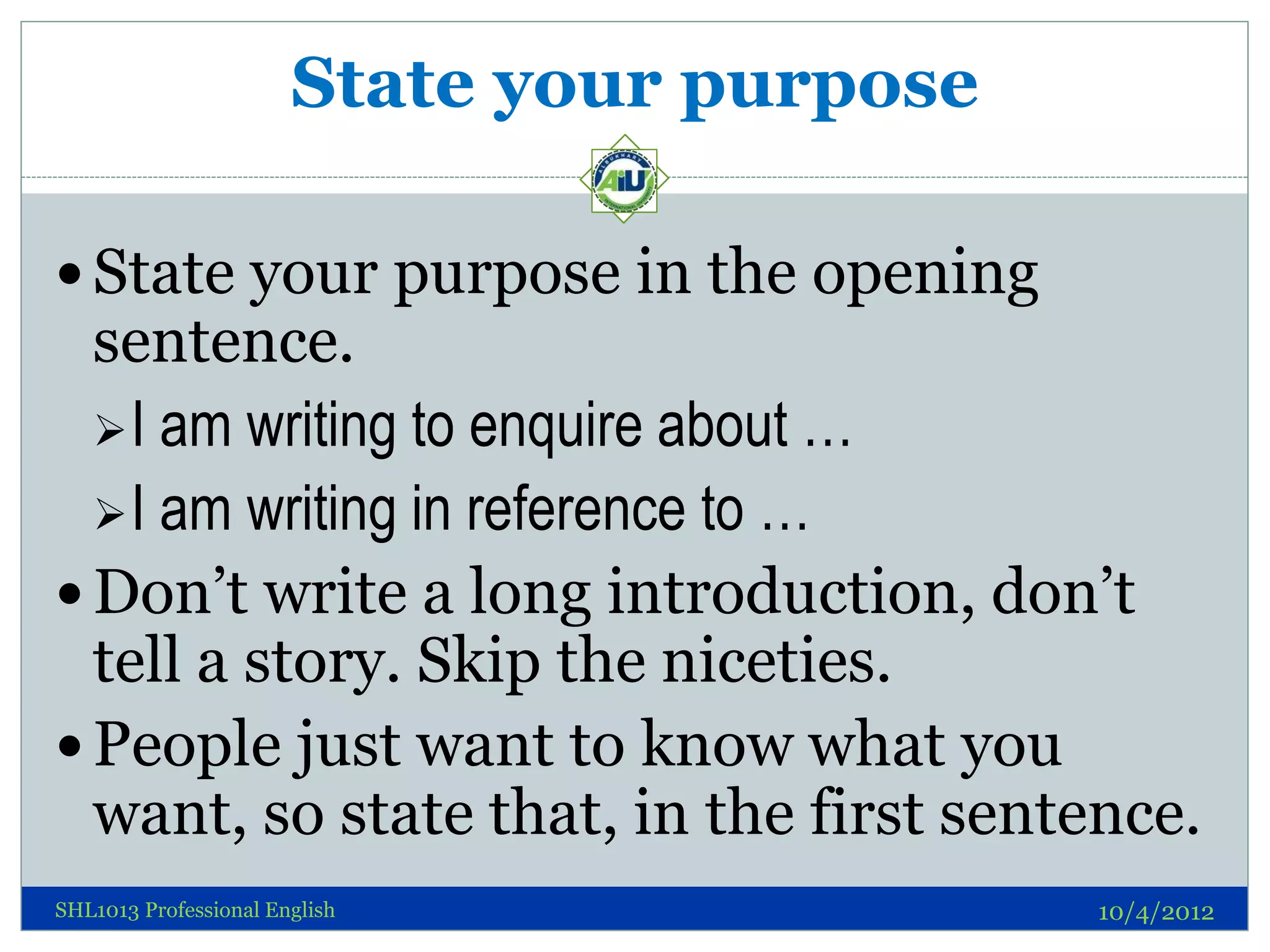 State your purpose

 State your purpose in the opening
  sentence.
   I am writing to enquire about …
   I am writing in reference to …
 Don’t write a long introduction, don’t
  tell a story. Skip the niceties.
 People just want to know what you
  want, so state that, in the first sentence.
SHL1013 Professional English                10/4/2012
 