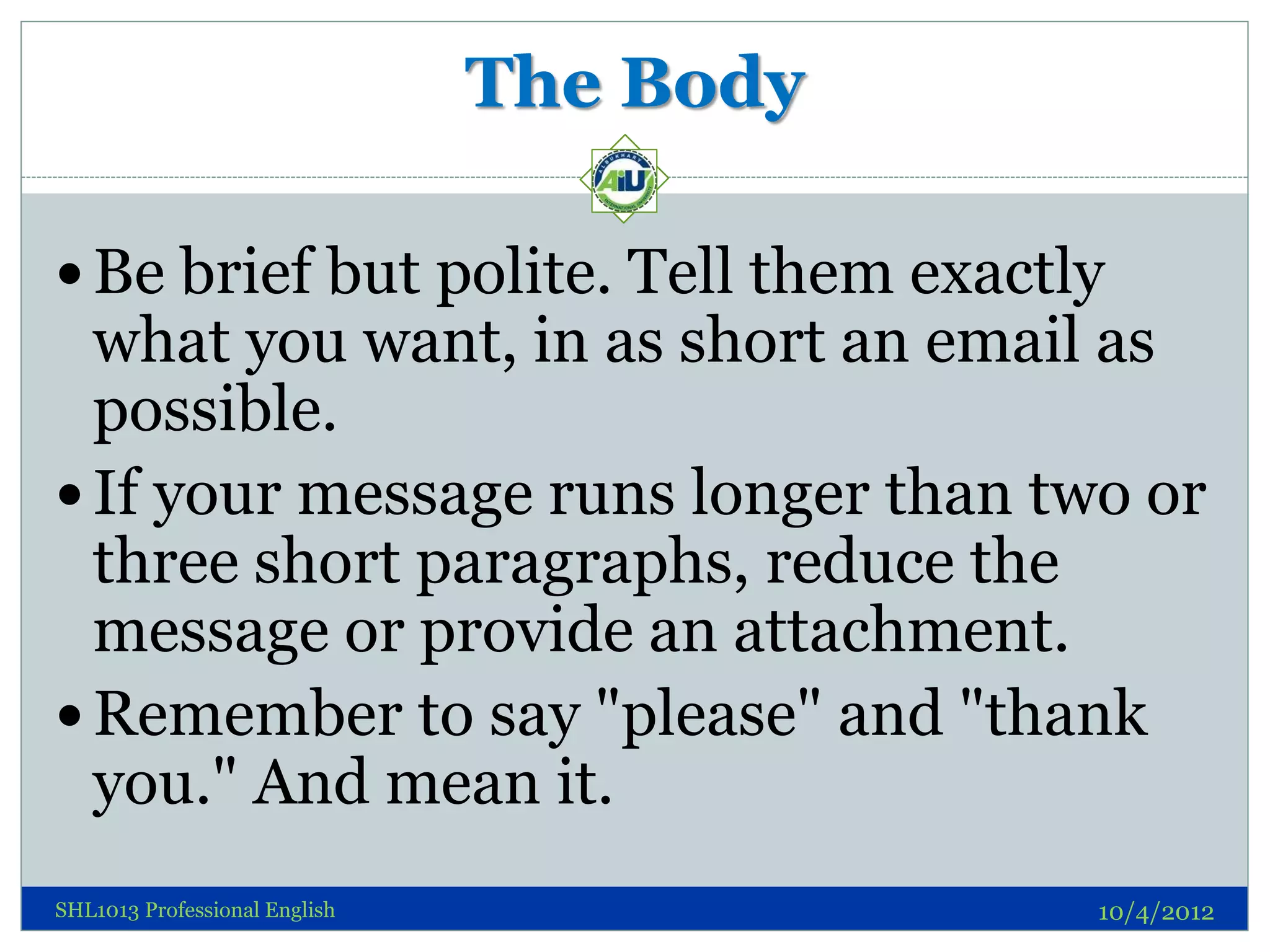 The Body

 Be brief but polite. Tell them exactly
  what you want, in as short an email as
  possible.
 If your message runs longer than two or
  three short paragraphs, reduce the
  message or provide an attachment.
 Remember to say "please" and "thank
  you." And mean it.
SHL1013 Professional English              10/4/2012
 