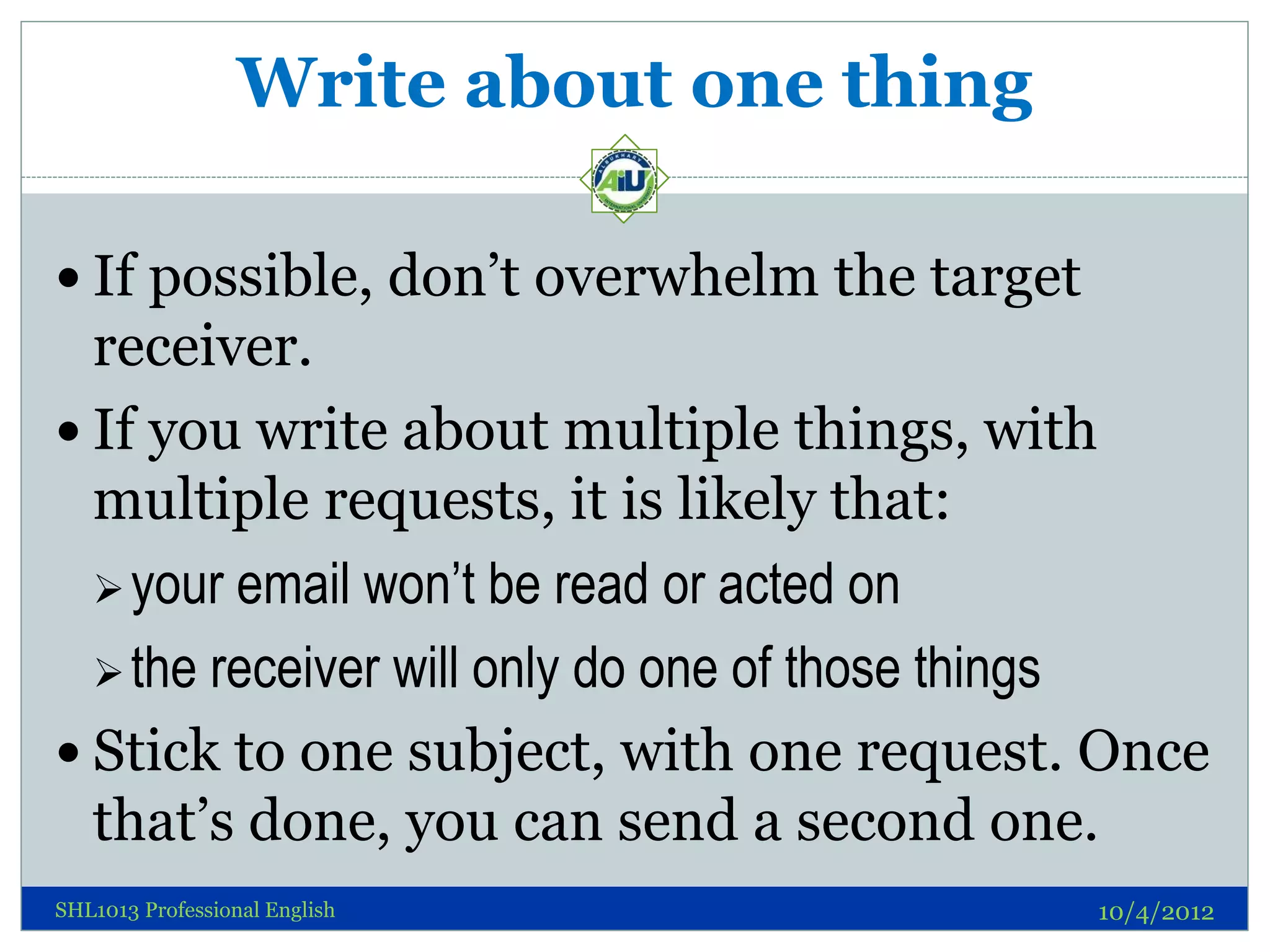 Write about one thing

 If possible, don’t overwhelm the target
  receiver.
 If you write about multiple things, with
  multiple requests, it is likely that:
   your email won’t be read or acted on

   the receiver will only do one of those things

 Stick to one subject, with one request. Once
  that’s done, you can send a second one.
SHL1013 Professional English                10/4/2012
 