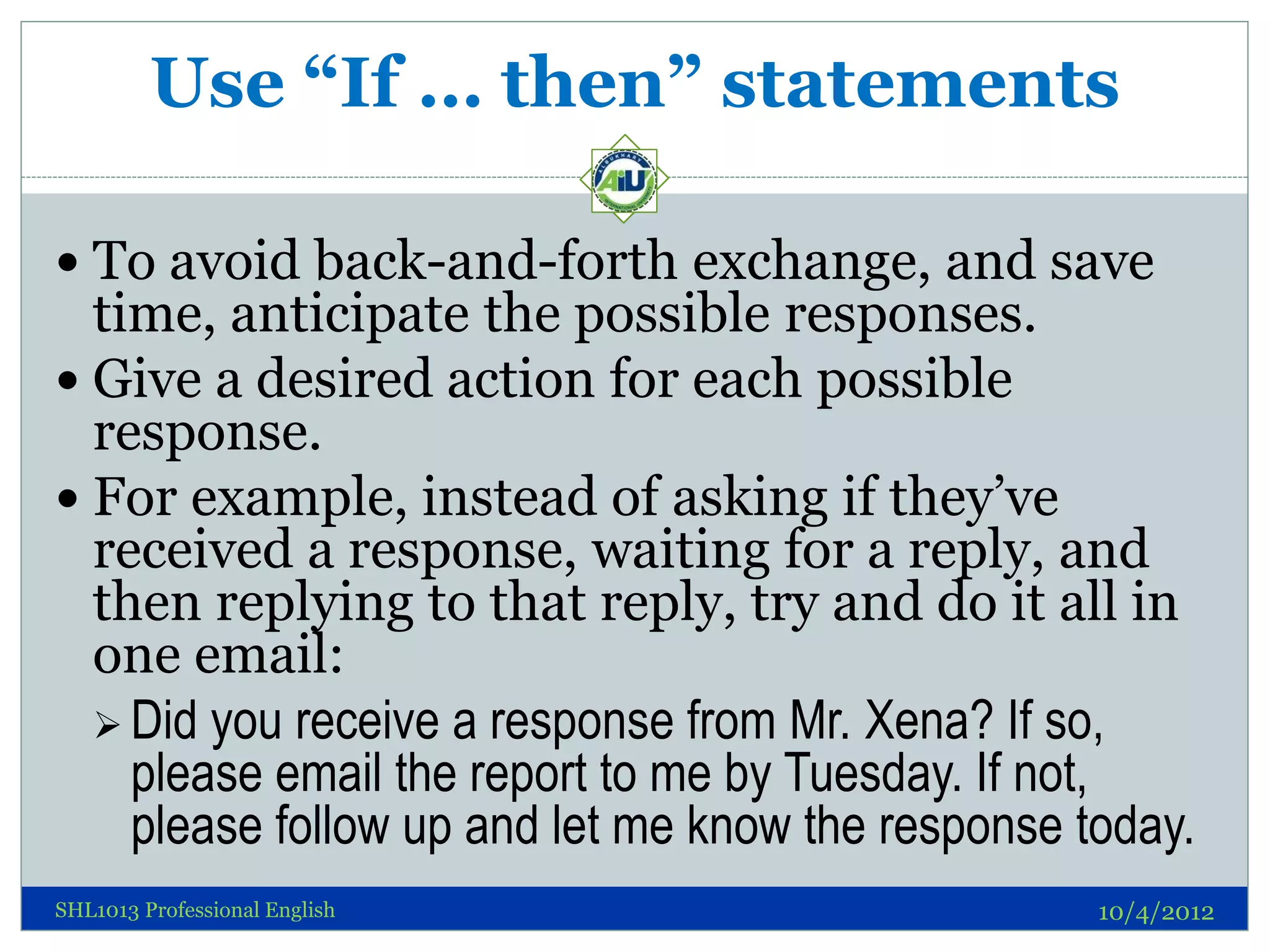 Use “If … then” statements

 To avoid back-and-forth exchange, and save
  time, anticipate the possible responses.
 Give a desired action for each possible
  response.
 For example, instead of asking if they’ve
  received a response, waiting for a reply, and
  then replying to that reply, try and do it all in
  one email:
   Did you receive a response from Mr. Xena? If so,
    please email the report to me by Tuesday. If not,
    please follow up and let me know the response today.
SHL1013 Professional English                       10/4/2012
 