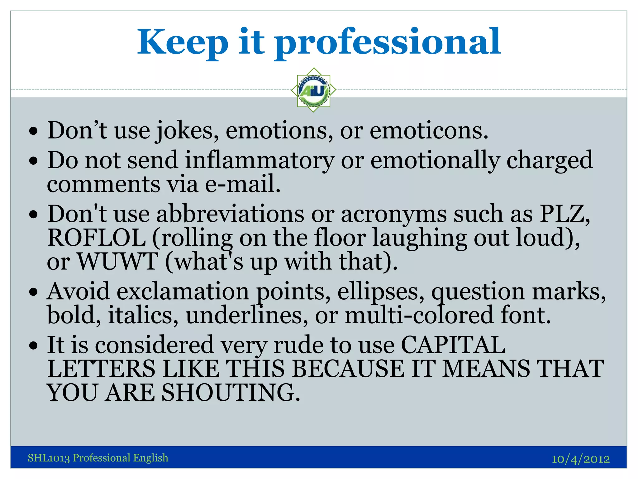 Keep it professional

 Don’t use jokes, emotions, or emoticons.
 Do not send inflammatory or emotionally charged
  comments via e-mail.
 Don't use abbreviations or acronyms such as PLZ,
  ROFLOL (rolling on the floor laughing out loud),
  or WUWT (what's up with that).
 Avoid exclamation points, ellipses, question marks,
  bold, italics, underlines, or multi-colored font.
 It is considered very rude to use CAPITAL
  LETTERS LIKE THIS BECAUSE IT MEANS THAT
  YOU ARE SHOUTING.

SHL1013 Professional English                   10/4/2012
 
