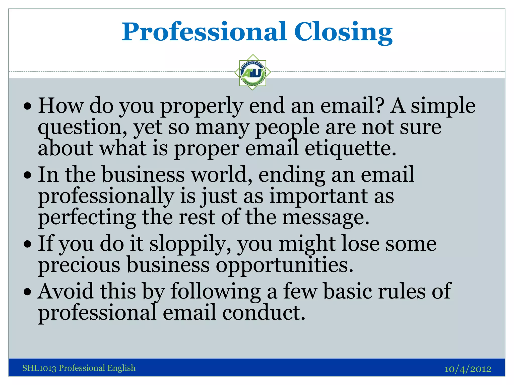 Professional Closing

 How do you properly end an email? A simple
  question, yet so many people are not sure
  about what is proper email etiquette.
 In the business world, ending an email
  professionally is just as important as
  perfecting the rest of the message.
 If you do it sloppily, you might lose some
  precious business opportunities.
 Avoid this by following a few basic rules of
  professional email conduct.

SHL1013 Professional English                   10/4/2012
 