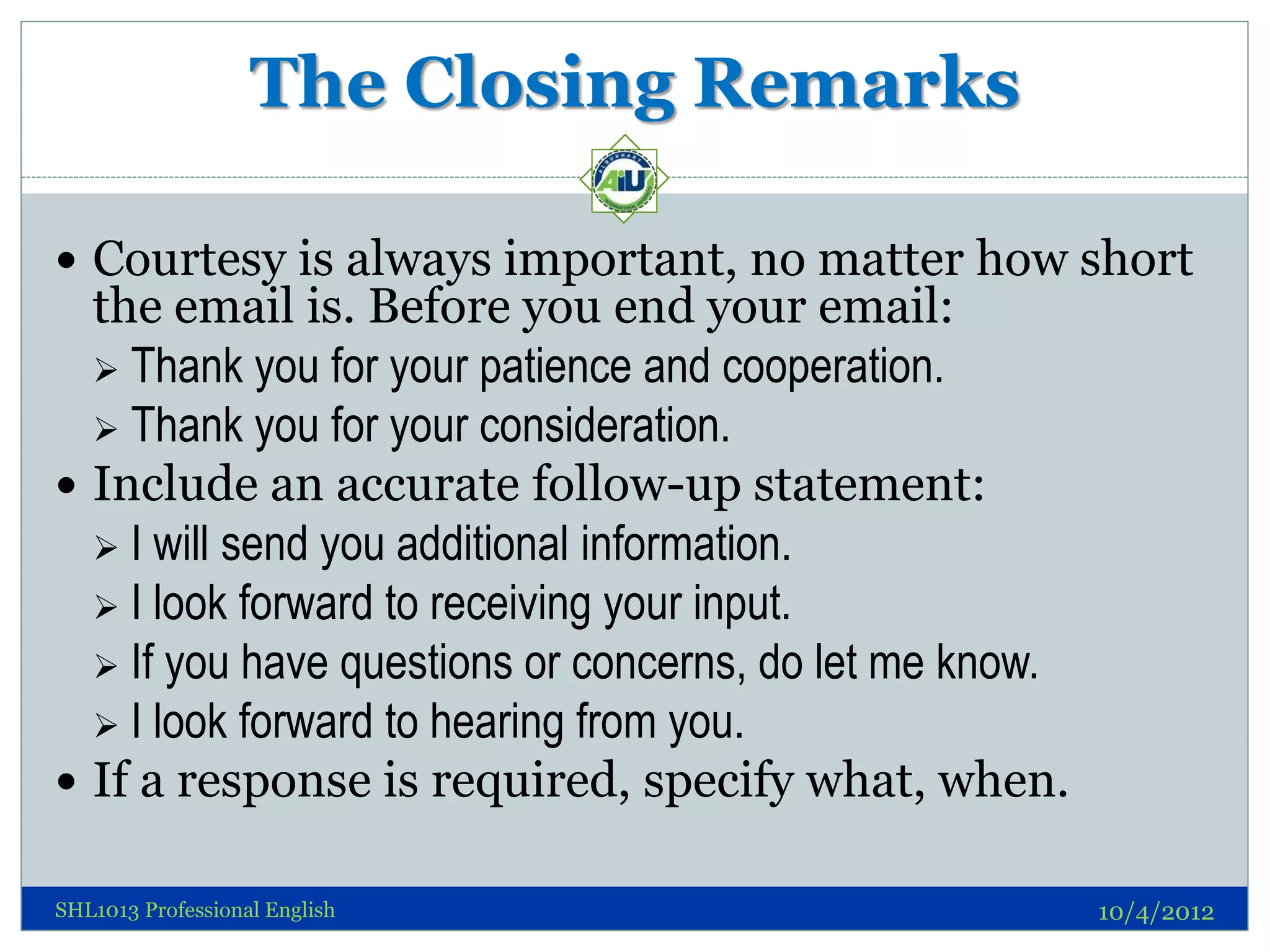 The Closing Remarks

 Courtesy is always important, no matter how short
  the email is. Before you end your email:
   Thank you for your patience and cooperation.
   Thank you for your consideration.
 Include an accurate follow-up statement:
   I will send you additional information.
   I look forward to receiving your input.
   If you have questions or concerns, do let me know.
   I look forward to hearing from you.
 If a response is required, specify what, when.

SHL1013 Professional English                             10/4/2012
 