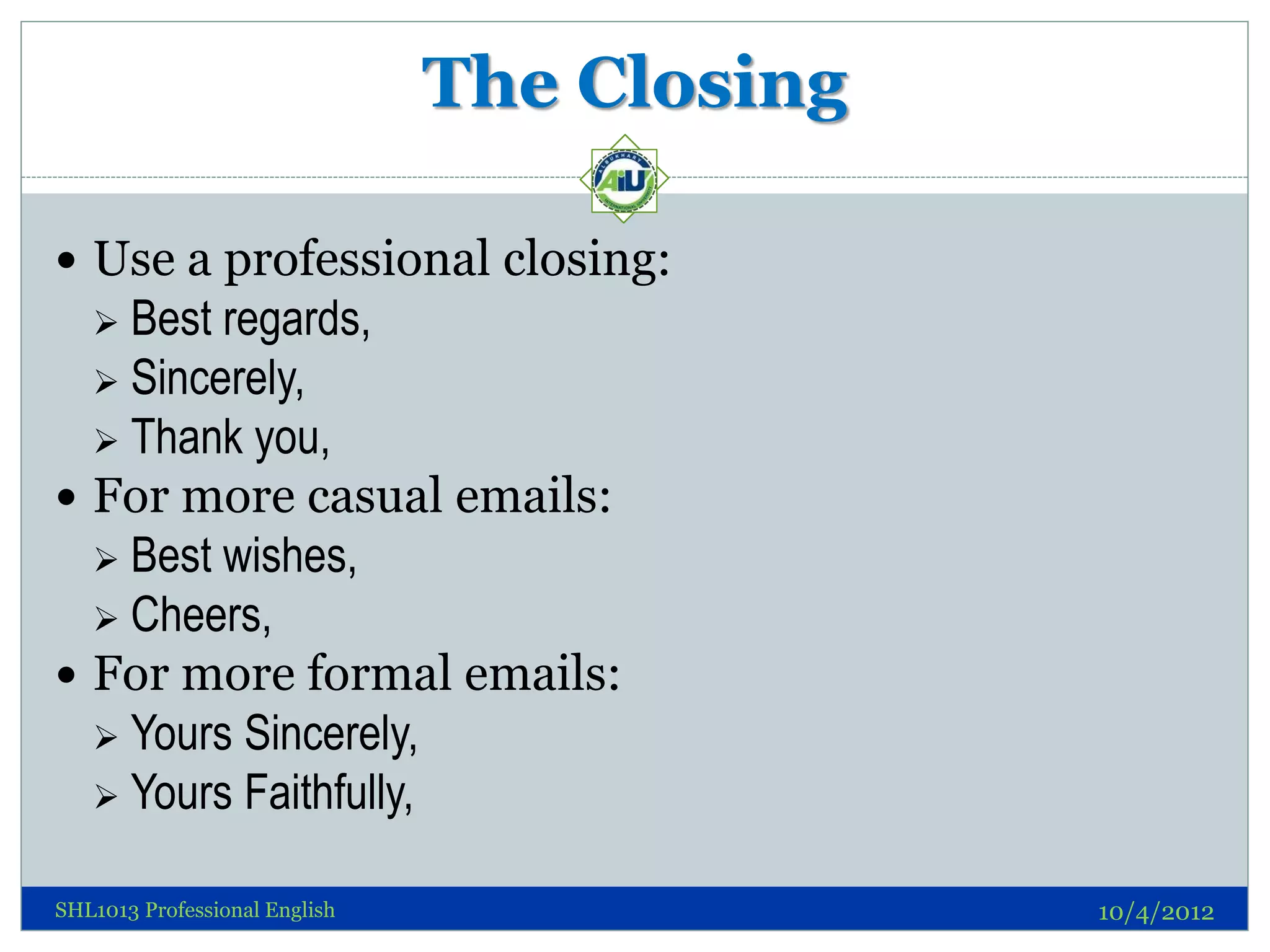 The Closing

 Use a professional closing:
   Best regards,
   Sincerely,
   Thank you,
 For more casual emails:
   Best wishes,
   Cheers,
 For more formal emails:
   Yours Sincerely,
   Yours Faithfully,


SHL1013 Professional English                 10/4/2012
 