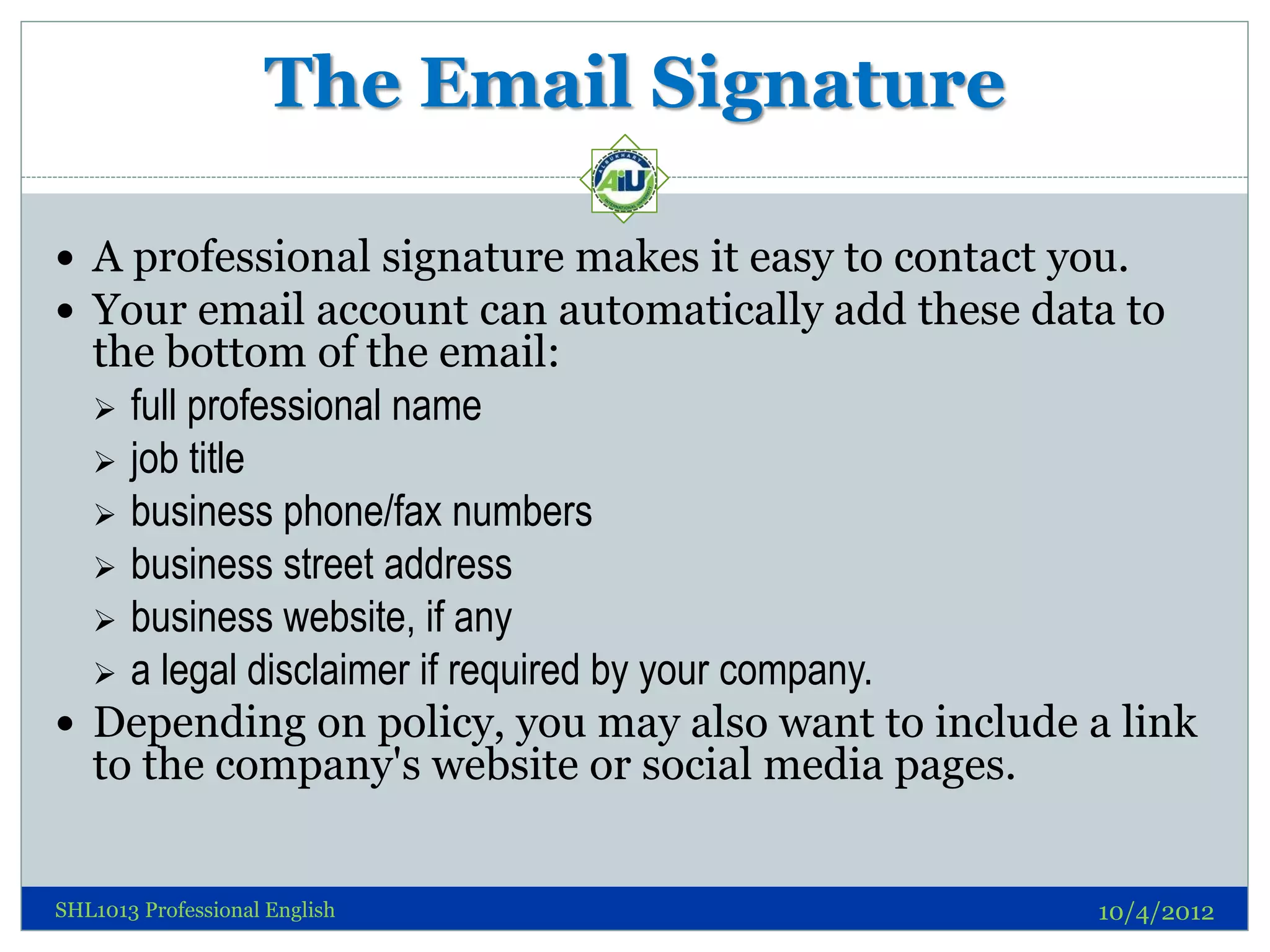 The Email Signature

 A professional signature makes it easy to contact you.
 Your email account can automatically add these data to
  the bottom of the email:
   full professional name
   job title
   business phone/fax numbers
   business street address
   business website, if any
   a legal disclaimer if required by your company.
 Depending on policy, you may also want to include a link
  to the company's website or social media pages.


SHL1013 Professional English                        10/4/2012
 