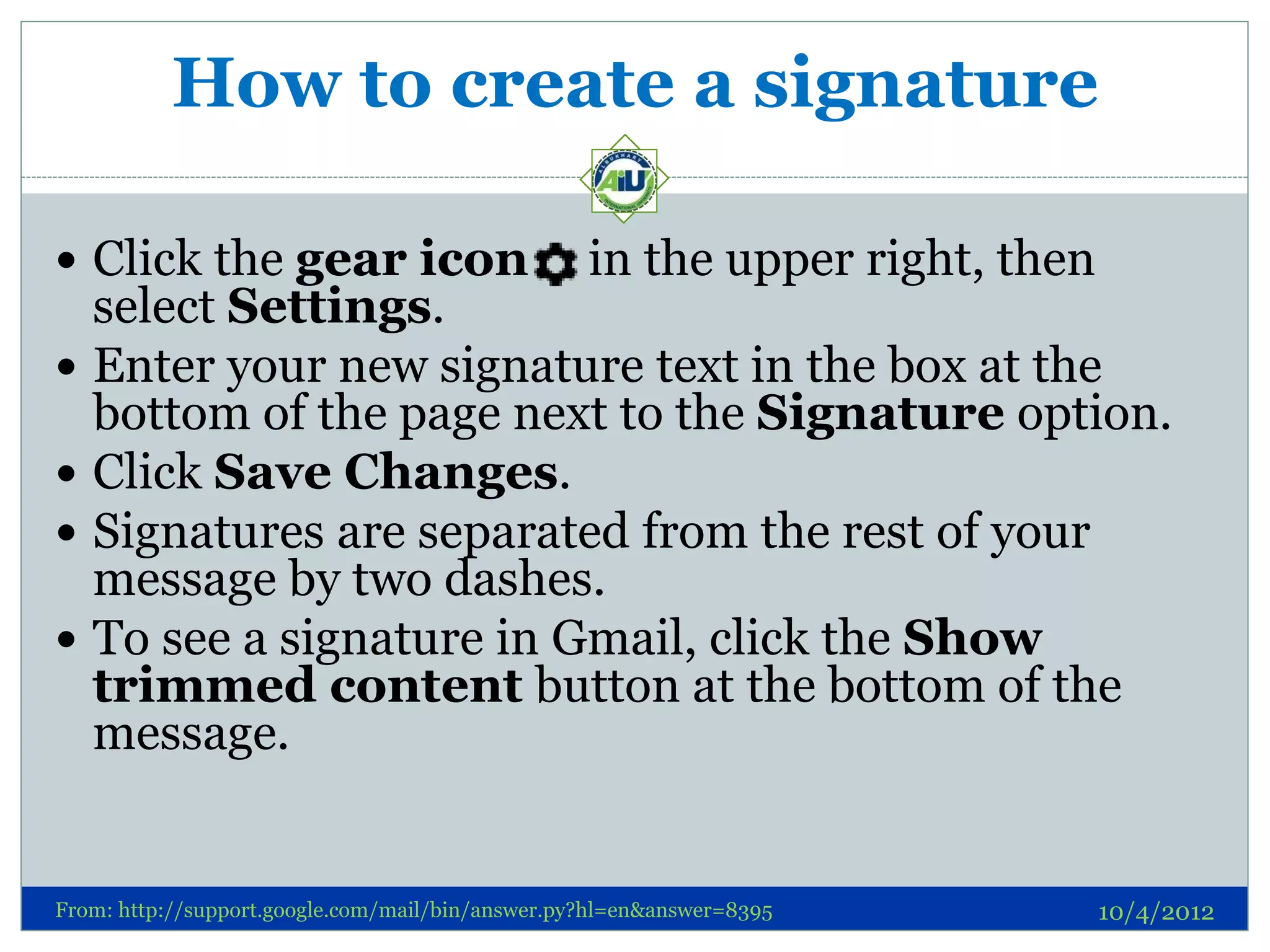How to create a signature

 Click the gear icon                             in the upper right, then
    select Settings.
   Enter your new signature text in the box at the
    bottom of the page next to the Signature option.
   Click Save Changes.
   Signatures are separated from the rest of your
    message by two dashes.
   To see a signature in Gmail, click the Show
    trimmed content button at the bottom of the
    message.


From: http://support.google.com/mail/bin/answer.py?hl=en&answer=8395         10/4/2012
 