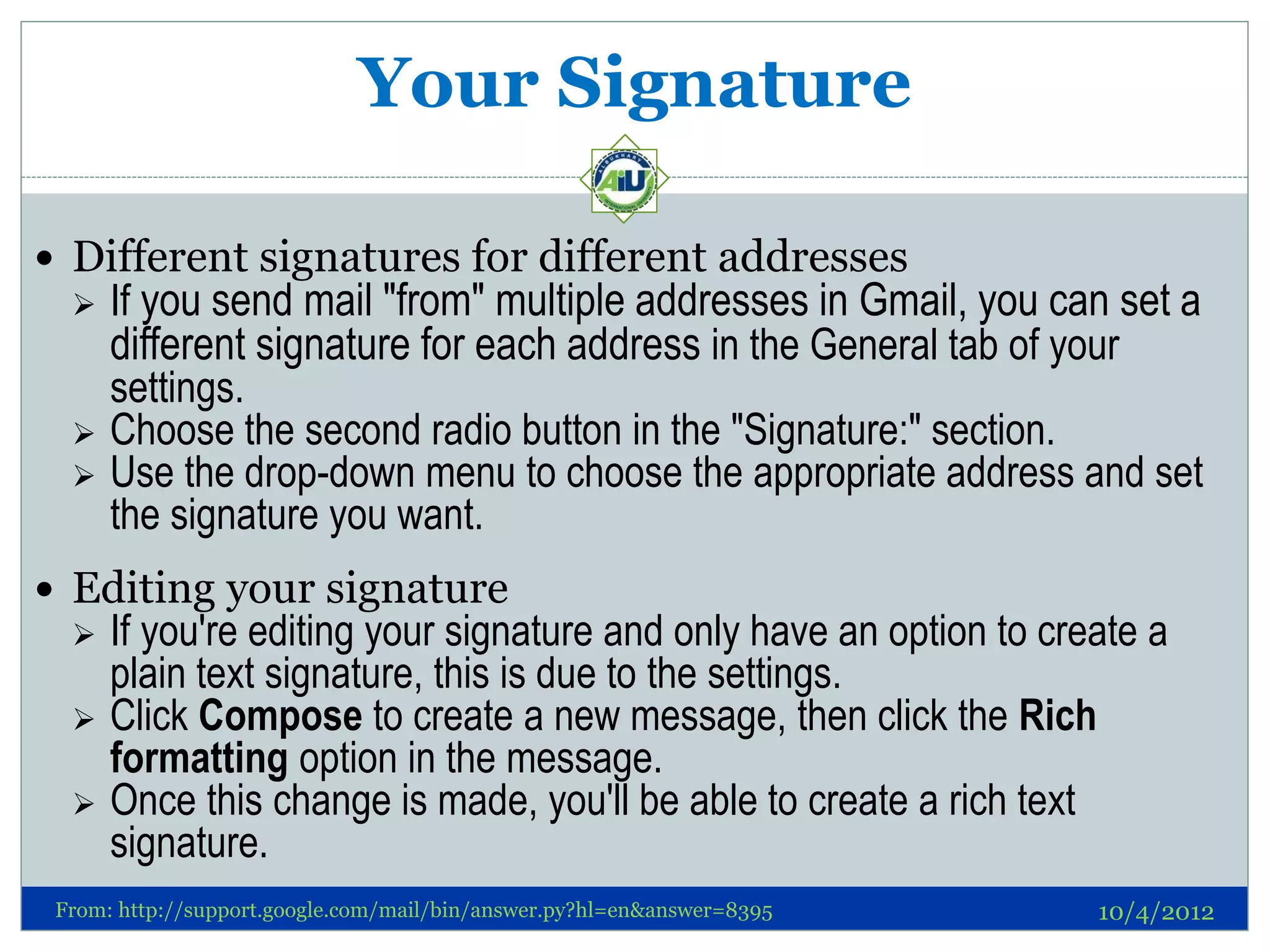 Your Signature

 Different signatures for different addresses
     If you send mail "from" multiple addresses in Gmail, you can set a
      different signature for each address in the General tab of your
      settings.
     Choose the second radio button in the "Signature:" section.
     Use the drop-down menu to choose the appropriate address and set
      the signature you want.
 Editing your signature
     If you're editing your signature and only have an option to create a
      plain text signature, this is due to the settings.
     Click Compose to create a new message, then click the Rich
      formatting option in the message.
     Once this change is made, you'll be able to create a rich text
      signature.
 From: http://support.google.com/mail/bin/answer.py?hl=en&answer=8395   10/4/2012
 
