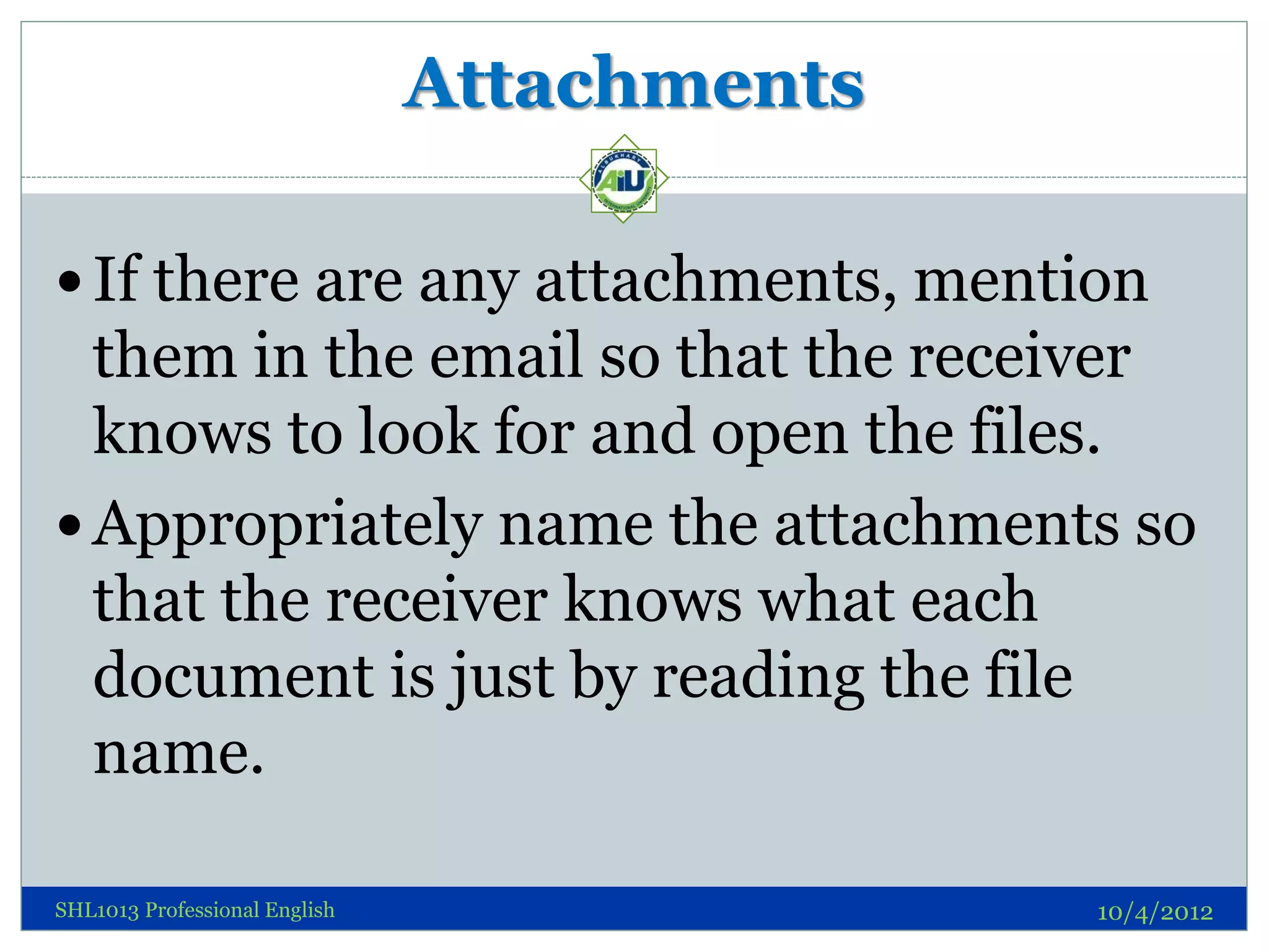 Attachments

 If there are any attachments, mention
  them in the email so that the receiver
  knows to look for and open the files.
 Appropriately name the attachments so
  that the receiver knows what each
  document is just by reading the file
  name.

SHL1013 Professional English                 10/4/2012
 