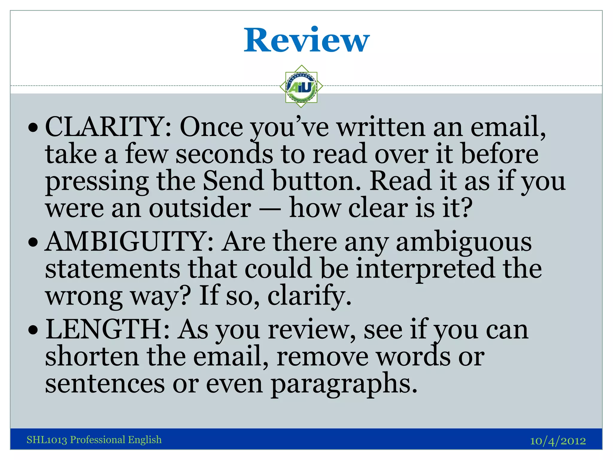 Review

 CLARITY: Once you’ve written an email,
  take a few seconds to read over it before
  pressing the Send button. Read it as if you
  were an outsider — how clear is it?
 AMBIGUITY: Are there any ambiguous
  statements that could be interpreted the
  wrong way? If so, clarify.
 LENGTH: As you review, see if you can
  shorten the email, remove words or
  sentences or even paragraphs.
SHL1013 Professional English             10/4/2012
 