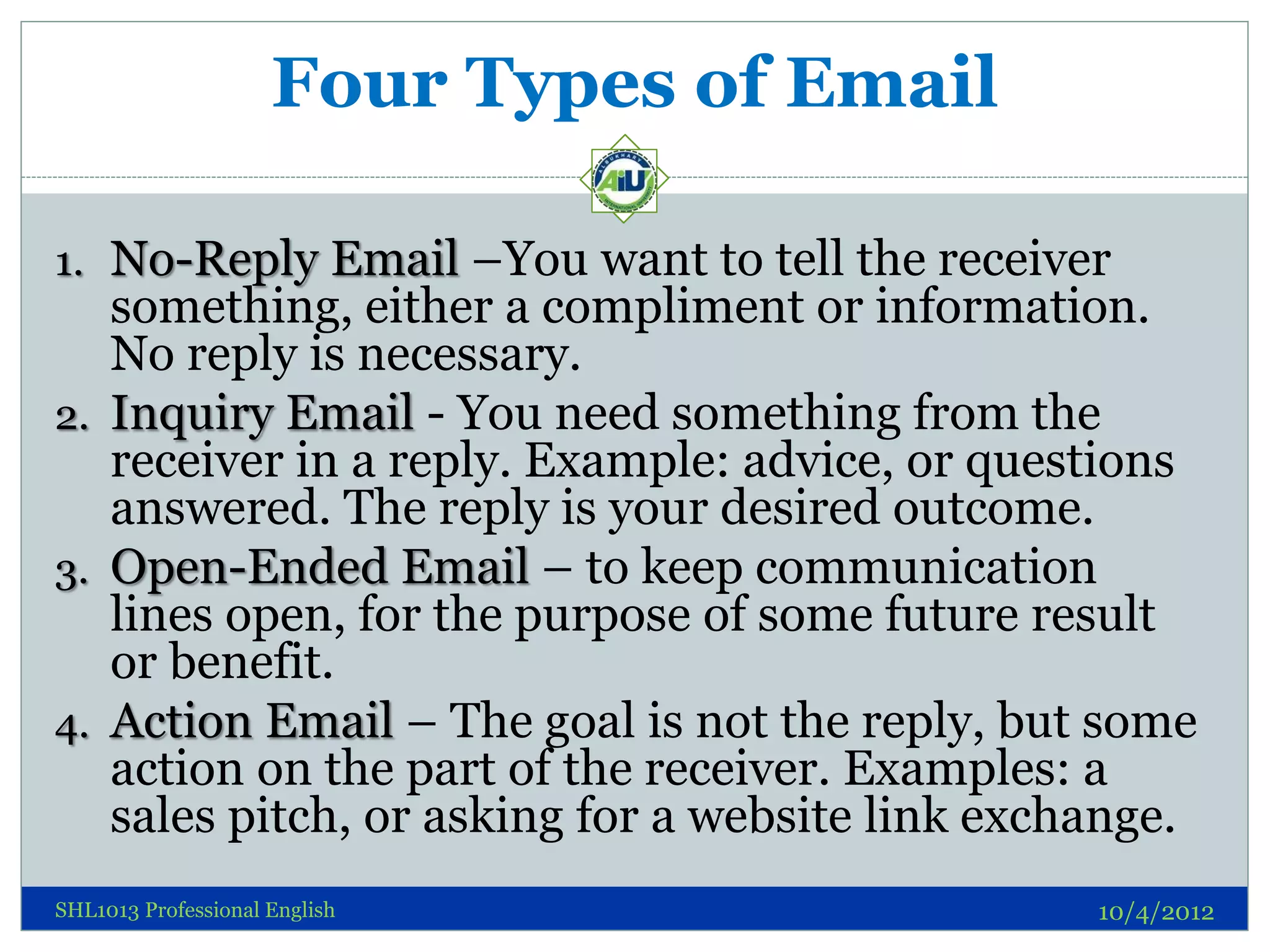 Four Types of Email

1. No-Reply Email –You want to tell the receiver
   something, either a compliment or information.
   No reply is necessary.
2. Inquiry Email - You need something from the
   receiver in a reply. Example: advice, or questions
   answered. The reply is your desired outcome.
3. Open-Ended Email – to keep communication
   lines open, for the purpose of some future result
   or benefit.
4. Action Email – The goal is not the reply, but some
   action on the part of the receiver. Examples: a
   sales pitch, or asking for a website link exchange.
SHL1013 Professional English                     10/4/2012
 