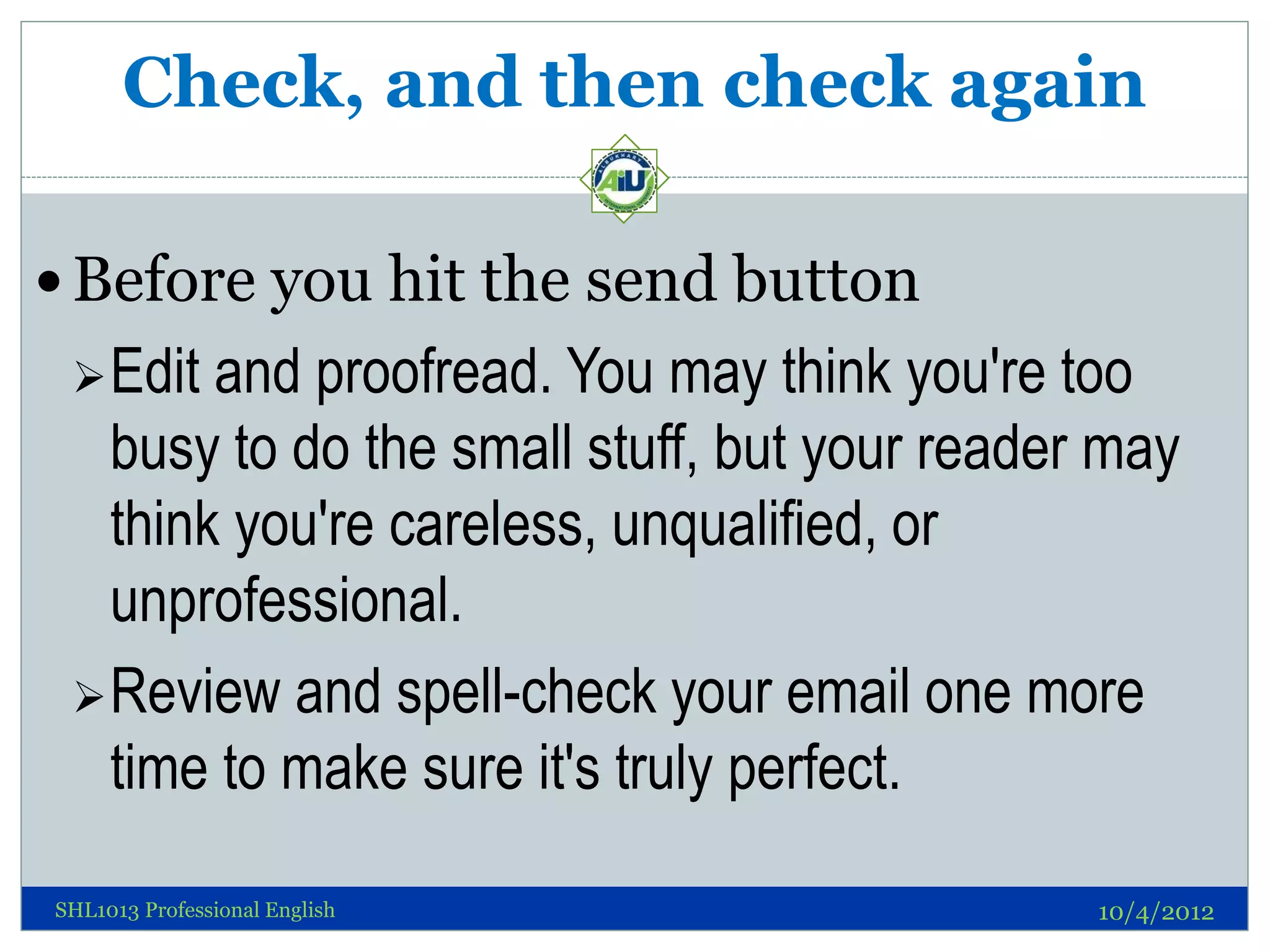 Check, and then check again

 Before you hit the send button
  Edit and proofread. You may think you're too
   busy to do the small stuff, but your reader may
   think you're careless, unqualified, or
   unprofessional.
  Review and spell-check your email one more
   time to make sure it's truly perfect.

SHL1013 Professional English                  10/4/2012
 