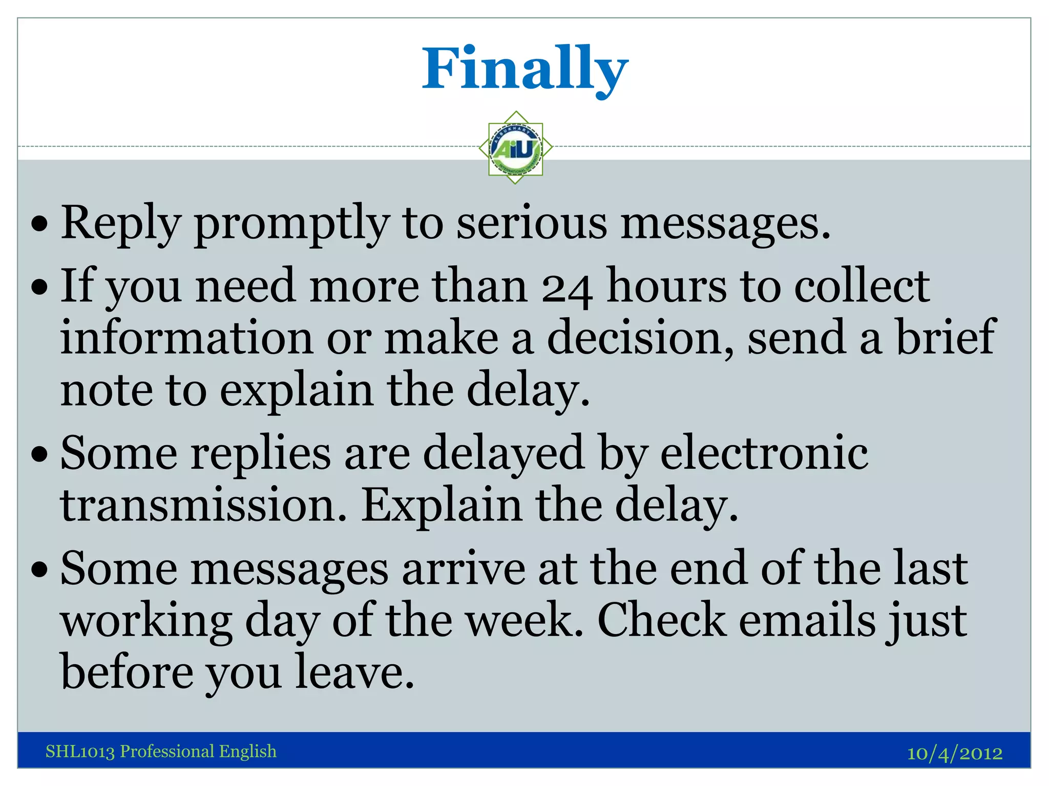 Finally

 Reply promptly to serious messages.
 If you need more than 24 hours to collect
  information or make a decision, send a brief
  note to explain the delay.
 Some replies are delayed by electronic
  transmission. Explain the delay.
 Some messages arrive at the end of the last
  working day of the week. Check emails just
  before you leave.
SHL1013 Professional English             10/4/2012
 