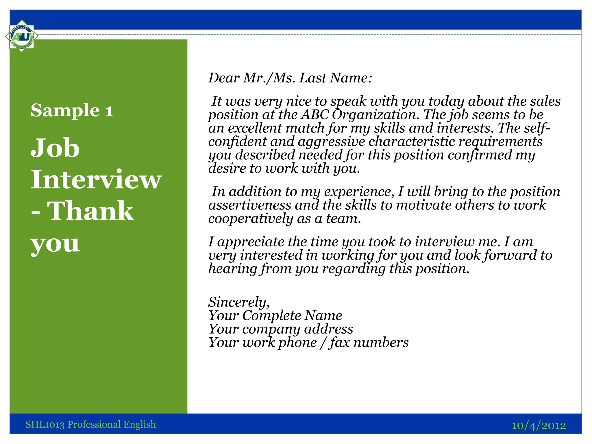 Dear Mr./Ms. Last Name:
                                It was very nice to speak with you today about the sales
 Sample 1                      position at the ABC Organization. The job seems to be
                               an excellent match for my skills and interests. The self-
 Job                           confident and aggressive characteristic requirements
                               you described needed for this position confirmed my
                               desire to work with you.
 Interview                      In addition to my experience, I will bring to the position
 - Thank                       assertiveness and the skills to motivate others to work
                               cooperatively as a team.

 you                           I appreciate the time you took to interview me. I am
                               very interested in working for you and look forward to
                               hearing from you regarding this position.

                               Sincerely,
                               Your Complete Name
                               Your company address
                               Your work phone / fax numbers




SHL1013 Professional English                                                     10/4/2012
 