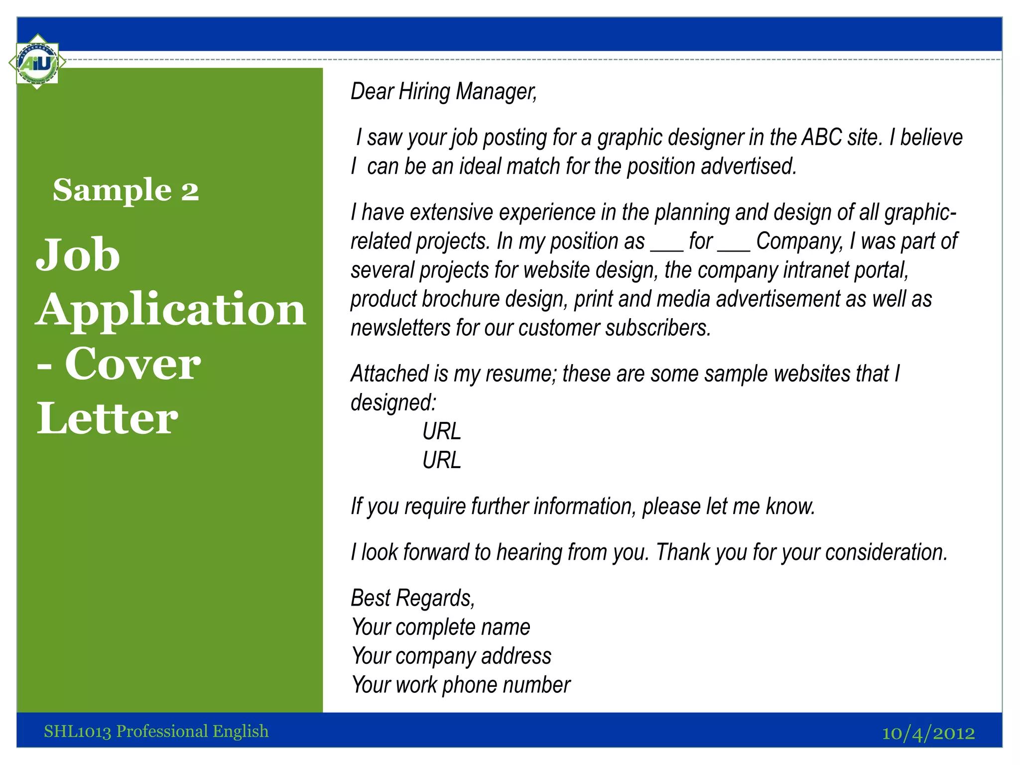 Dear Hiring Manager,
                                I saw your job posting for a graphic designer in the ABC site. I believe
                               I can be an ideal match for the position advertised.
 Sample 2
                               I have extensive experience in the planning and design of all graphic-
                               related projects. In my position as ___ for ___ Company, I was part of
Job                            several projects for website design, the company intranet portal,
Application                    product brochure design, print and media advertisement as well as
                               newsletters for our customer subscribers.
- Cover                        Attached is my resume; these are some sample websites that I
                               designed:
Letter                                URL
                                      URL
                               If you require further information, please let me know.
                               I look forward to hearing from you. Thank you for your consideration.
                               Best Regards,
                               Your complete name
                               Your company address
                               Your work phone number
SHL1013 Professional English                                                                  10/4/2012
 