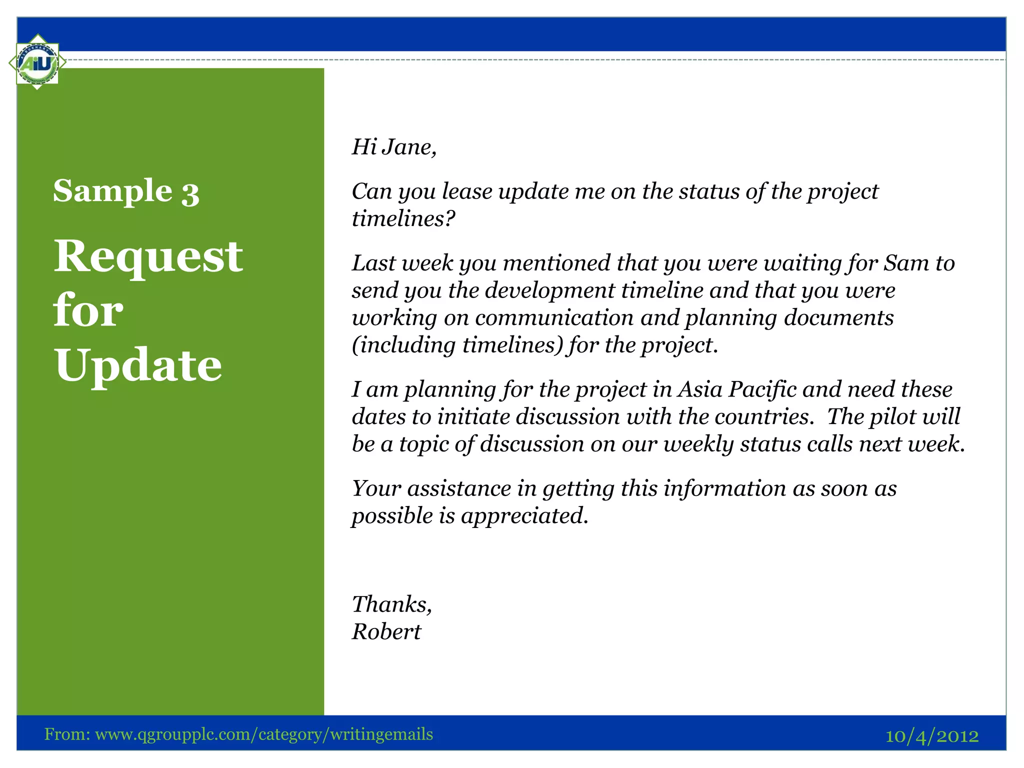 Hi Jane,

 Sample 3                           Can you lease update me on the status of the project
                                    timelines?
 Request                            Last week you mentioned that you were waiting for Sam to
                                    send you the development timeline and that you were
 for                                working on communication and planning documents
                                    (including timelines) for the project.
 Update                             I am planning for the project in Asia Pacific and need these
                                    dates to initiate discussion with the countries. The pilot will
                                    be a topic of discussion on our weekly status calls next week.
                                    Your assistance in getting this information as soon as
                                    possible is appreciated.


                                    Thanks,
                                    Robert



From: www.qgroupplc.com/category/writingemails                                             10/4/2012
 