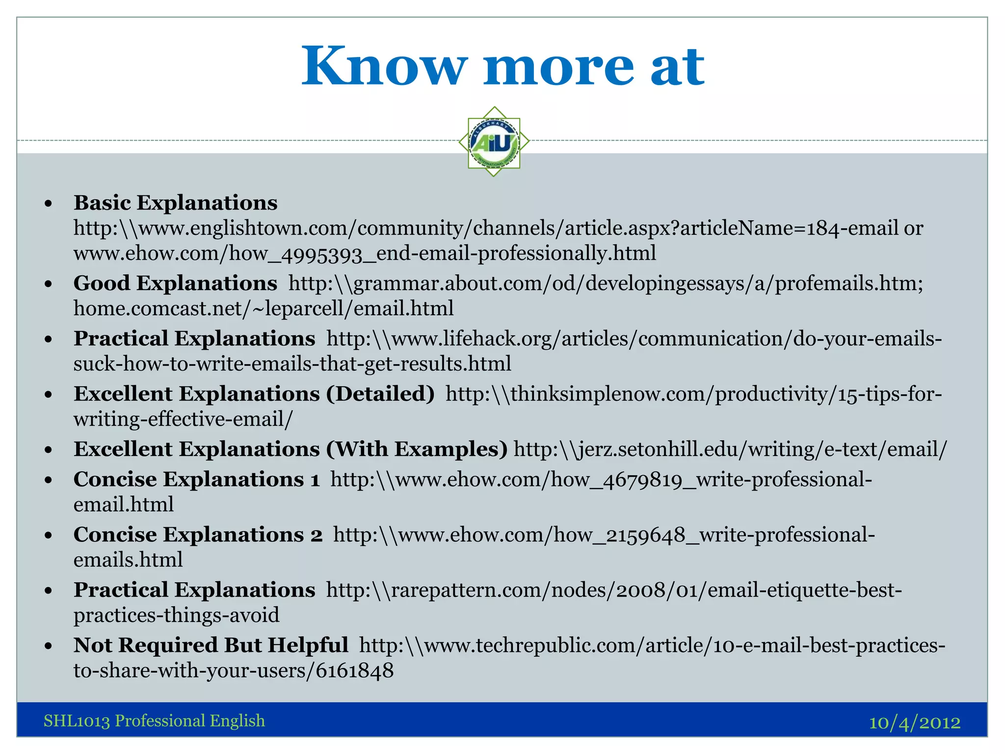 Know more at

   Basic Explanations
    http:www.englishtown.com/community/channels/article.aspx?articleName=184-email or
    www.ehow.com/how_4995393_end-email-professionally.html
   Good Explanations http:grammar.about.com/od/developingessays/a/profemails.htm;
    home.comcast.net/~leparcell/email.html
   Practical Explanations http:www.lifehack.org/articles/communication/do-your-emails-
    suck-how-to-write-emails-that-get-results.html
   Excellent Explanations (Detailed) http:thinksimplenow.com/productivity/15-tips-for-
    writing-effective-email/
   Excellent Explanations (With Examples) http:jerz.setonhill.edu/writing/e-text/email/
   Concise Explanations 1 http:www.ehow.com/how_4679819_write-professional-
    email.html
   Concise Explanations 2 http:www.ehow.com/how_2159648_write-professional-
    emails.html
   Practical Explanations http:rarepattern.com/nodes/2008/01/email-etiquette-best-
    practices-things-avoid
   Not Required But Helpful http:www.techrepublic.com/article/10-e-mail-best-practices-
    to-share-with-your-users/6161848

SHL1013 Professional English                                                      10/4/2012
 