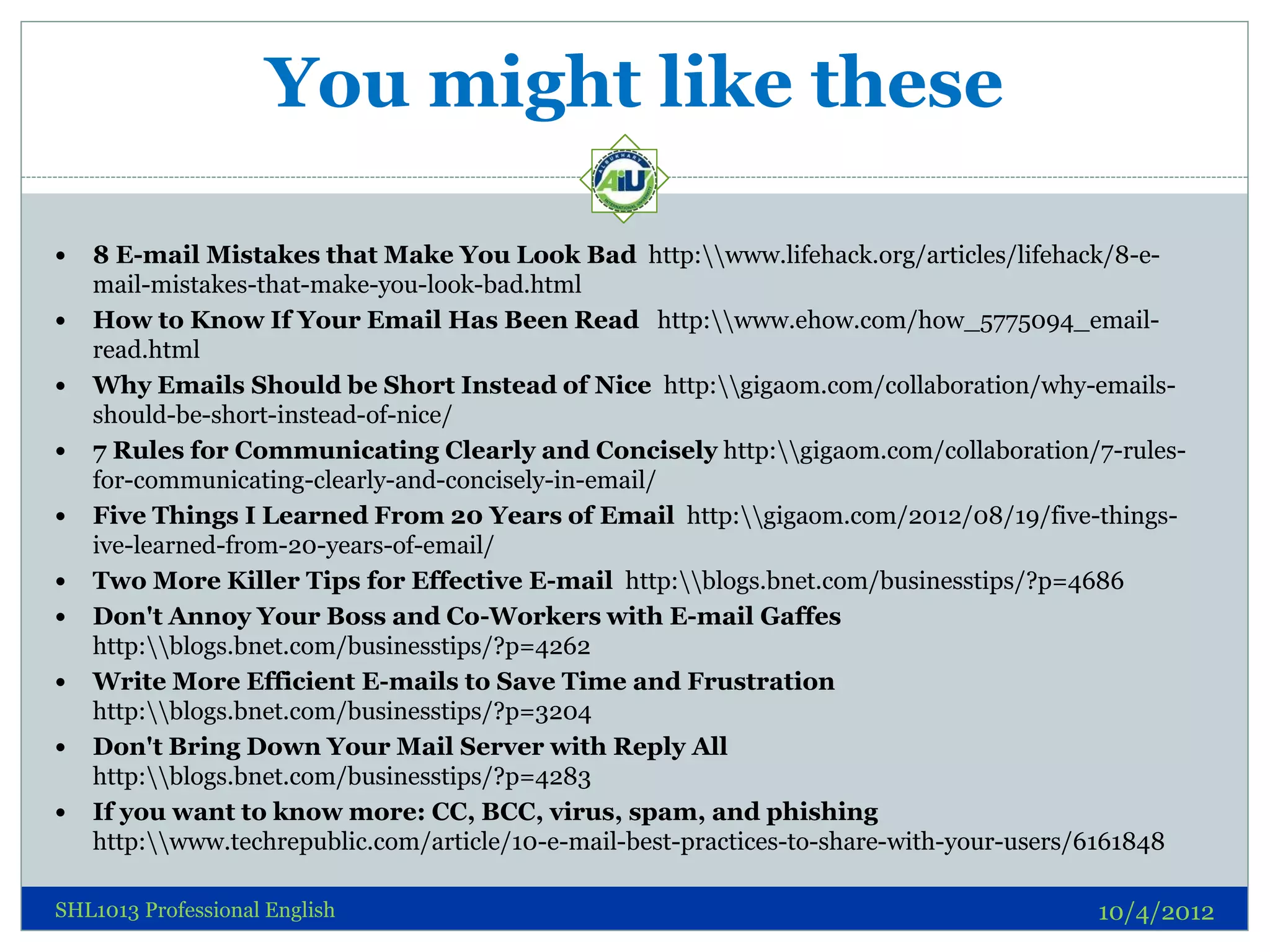You might like these

   8 E-mail Mistakes that Make You Look Bad http:www.lifehack.org/articles/lifehack/8-e-
    mail-mistakes-that-make-you-look-bad.html
   How to Know If Your Email Has Been Read http:www.ehow.com/how_5775094_email-
    read.html
   Why Emails Should be Short Instead of Nice http:gigaom.com/collaboration/why-emails-
    should-be-short-instead-of-nice/
   7 Rules for Communicating Clearly and Concisely http:gigaom.com/collaboration/7-rules-
    for-communicating-clearly-and-concisely-in-email/
   Five Things I Learned From 20 Years of Email http:gigaom.com/2012/08/19/five-things-
    ive-learned-from-20-years-of-email/
   Two More Killer Tips for Effective E-mail http:blogs.bnet.com/businesstips/?p=4686
   Don't Annoy Your Boss and Co-Workers with E-mail Gaffes
    http:blogs.bnet.com/businesstips/?p=4262
   Write More Efficient E-mails to Save Time and Frustration
    http:blogs.bnet.com/businesstips/?p=3204
   Don't Bring Down Your Mail Server with Reply All
    http:blogs.bnet.com/businesstips/?p=4283
   If you want to know more: CC, BCC, virus, spam, and phishing
    http:www.techrepublic.com/article/10-e-mail-best-practices-to-share-with-your-users/6161848

SHL1013 Professional English                                                             10/4/2012
 