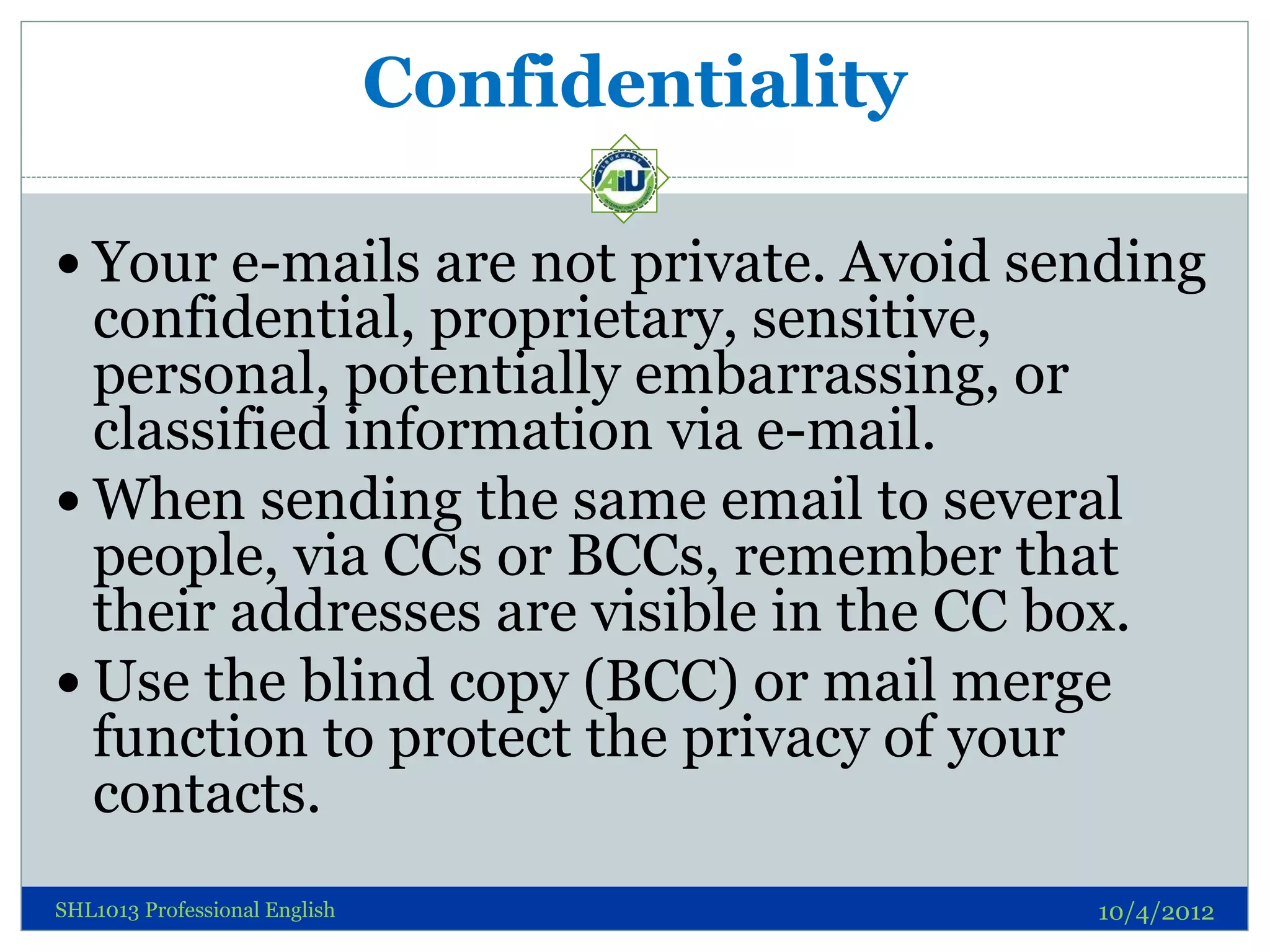 Confidentiality

 Your e-mails are not private. Avoid sending
  confidential, proprietary, sensitive,
  personal, potentially embarrassing, or
  classified information via e-mail.
 When sending the same email to several
  people, via CCs or BCCs, remember that
  their addresses are visible in the CC box.
 Use the blind copy (BCC) or mail merge
  function to protect the privacy of your
  contacts.
SHL1013 Professional English                     10/4/2012
 