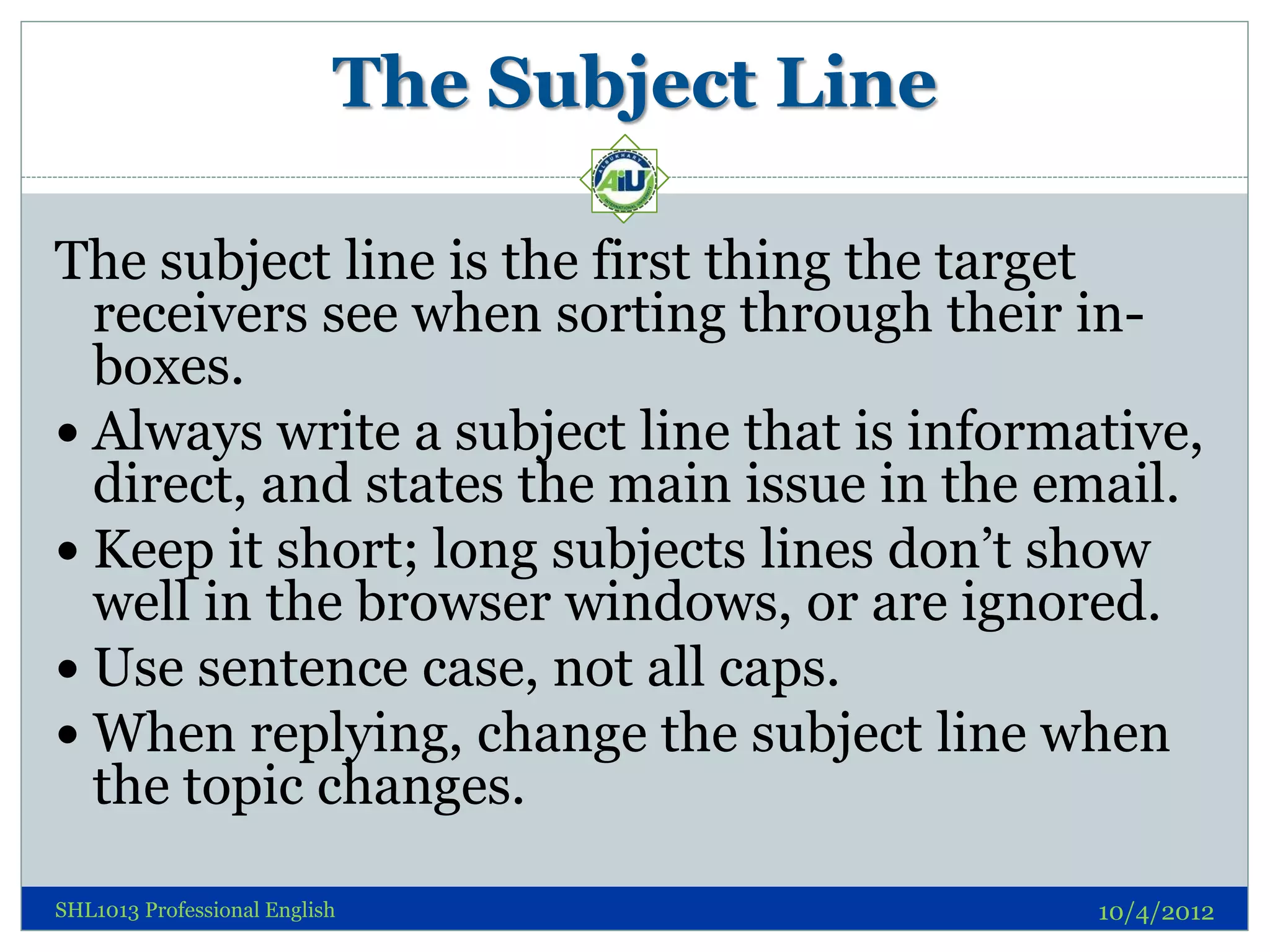 The Subject Line

The subject line is the first thing the target
  receivers see when sorting through their in-
  boxes.
 Always write a subject line that is informative,
  direct, and states the main issue in the email.
 Keep it short; long subjects lines don’t show
  well in the browser windows, or are ignored.
 Use sentence case, not all caps.
 When replying, change the subject line when
  the topic changes.

SHL1013 Professional English                  10/4/2012
 