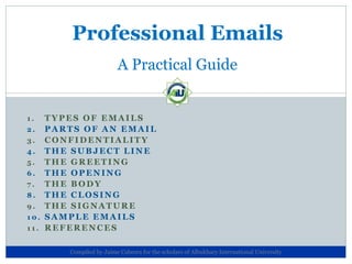 Professional Emails
                       A Practical Guide


1.  TYPES OF EMAILS
2. PARTS OF AN EMAIL
3. CONFIDENTIALITY
4. THE SUBJECT LINE
5. THE GREETING
6. THE OPENING
7. THE BODY
8. THE CLOSING
9. THE SIGNATURE
10. SAMPLE EMAILS
11. REFERENCES


      Compiled by Jaime Cabrera for the scholars of Albukhary International University
 