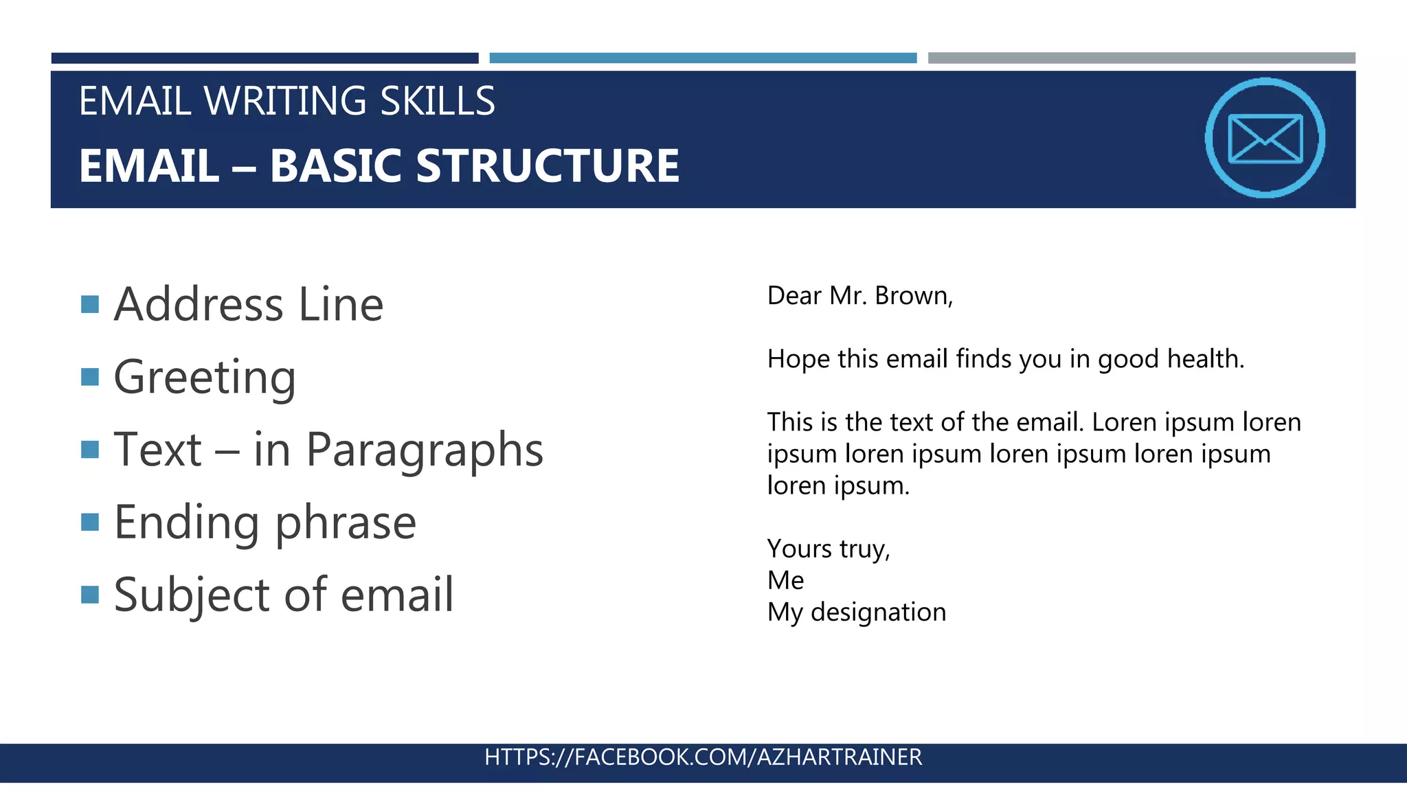 EMAIL WRITING SKILLS
EMAIL – BASIC STRUCTURE
HTTPS://FACEBOOK.COM/AZHARTRAINER
 Address Line
 Greeting
 Text – in Paragraphs
 Ending phrase
 Subject of email
Dear Mr. Brown,
Hope this email finds you in good health.
This is the text of the email. Loren ipsum loren
ipsum loren ipsum loren ipsum loren ipsum
loren ipsum.
Yours truy,
Me
My designation
 