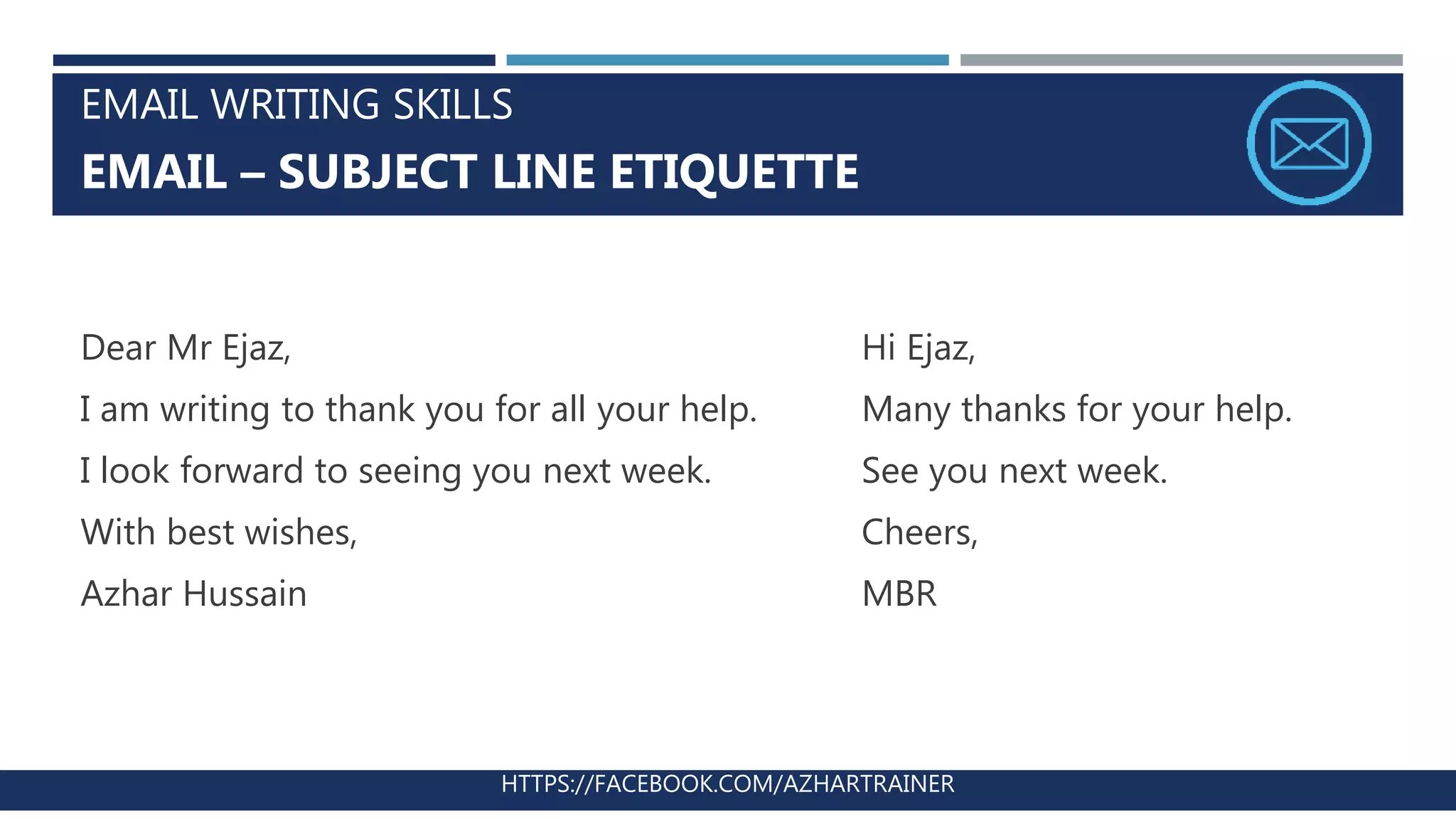 EMAIL WRITING SKILLS
EMAIL – SUBJECT LINE ETIQUETTE
HTTPS://FACEBOOK.COM/AZHARTRAINER
Dear Mr Ejaz,
I am writing to thank you for all your help.
I look forward to seeing you next week.
With best wishes,
Azhar Hussain
Hi Ejaz,
Many thanks for your help.
See you next week.
Cheers,
MBR
 