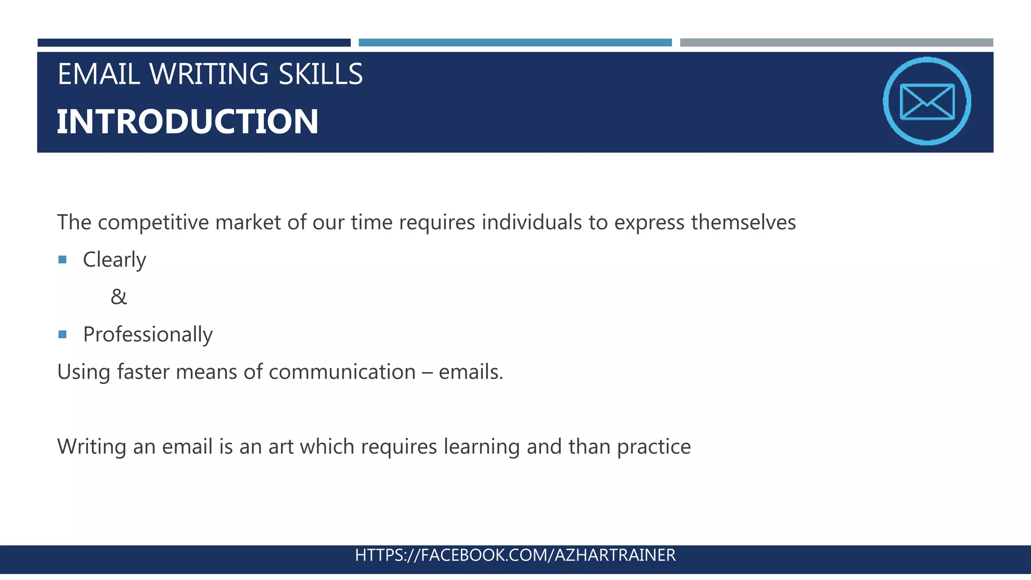 EMAIL WRITING SKILLS
INTRODUCTION
The competitive market of our time requires individuals to express themselves
 Clearly
&
 Professionally
Using faster means of communication – emails.
Writing an email is an art which requires learning and than practice
HTTPS://FACEBOOK.COM/AZHARTRAINER
 