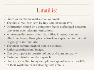 Email is:
• Short for electronic mail, e-mail or email.
• The ﬁrst e-mail was sent by Ray Tomlinson in 1971.
• Information stored on a computer that is exchanged between
two users over telecommunications.
• A message that may contain text, ﬁles, images, or other
attachments sent through a network to a speciﬁed individual
or group of individuals.
• The main communication tool in business.
• Reﬂect a professional image.
• Can give a poor impression of you and your company
• Easier to misinterpret than speech.
• Statistic show that today's employees spend as much as 40%
of their work hours just dealing with emails.
 