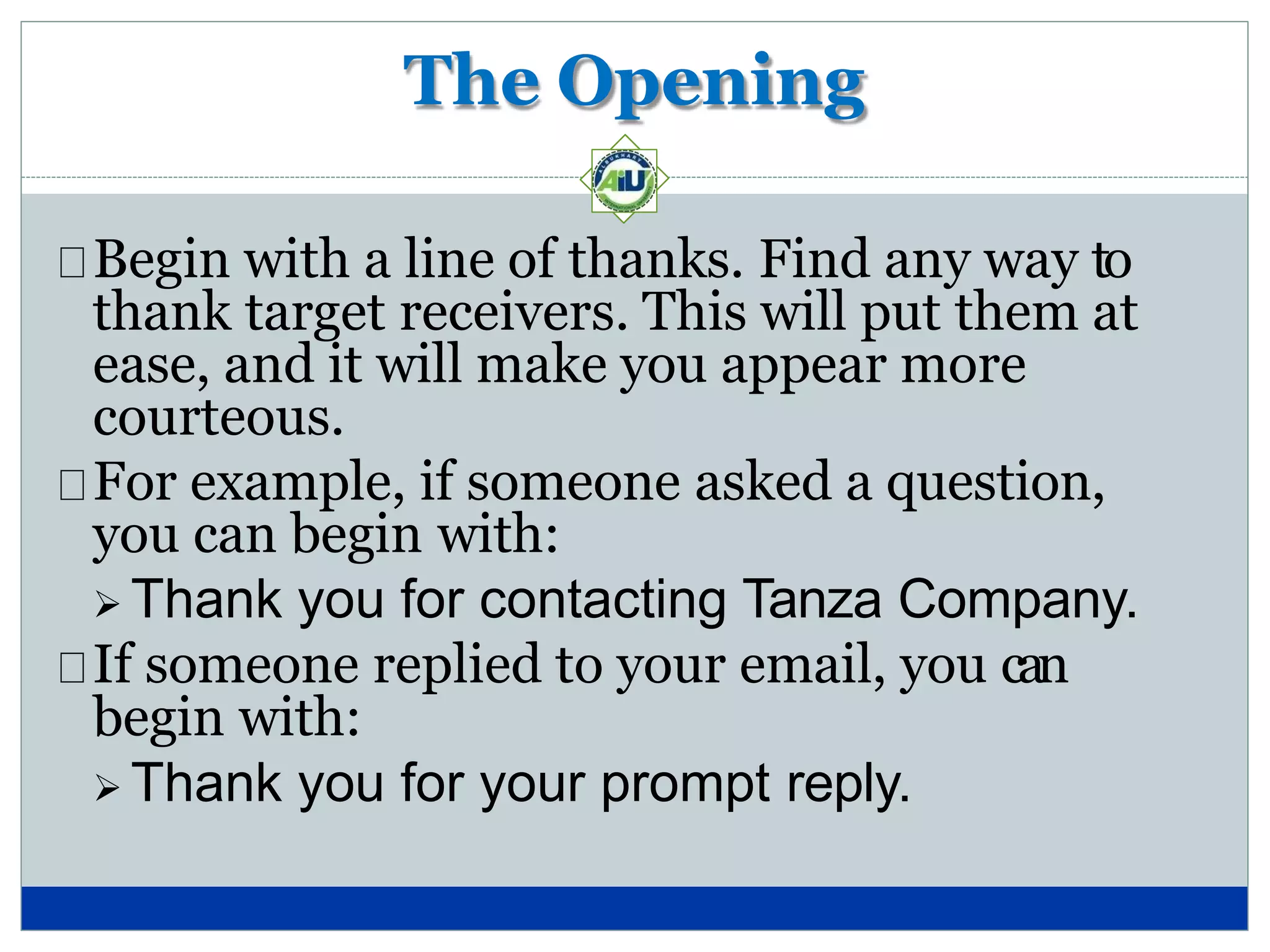 The Opening
Begin with a line of thanks. Find any way to
thank target receivers. This will put them at
ease, and it will make you appear more
courteous.
For example, if someone asked a question,
you can begin with:
 Thank you for contacting Tanza Company.
If someone replied to your email, you can
begin with:
 Thank you for your prompt reply.
 