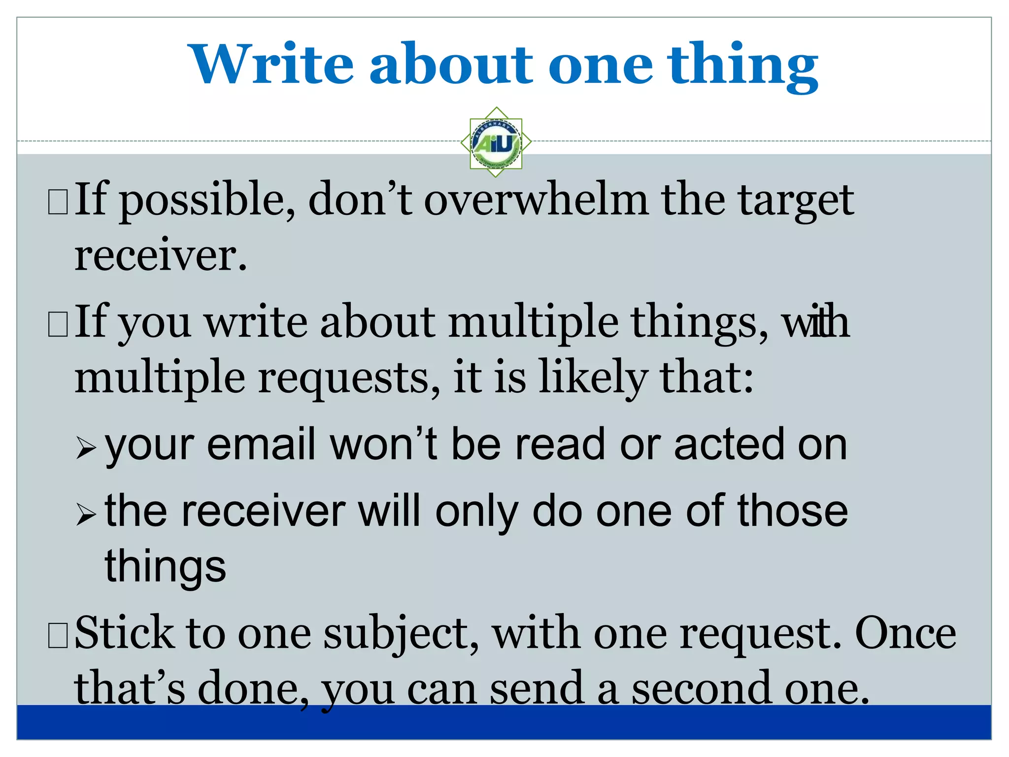Write about one thing
If possible, don’t overwhelm the target
receiver.
If you write about multiple things, with
multiple requests, it is likely that:
your email won’t be read or acted on
the receiver will only do one of those
things
Stick to one subject, with one request. Once
that’s done, you can send a second one.
 