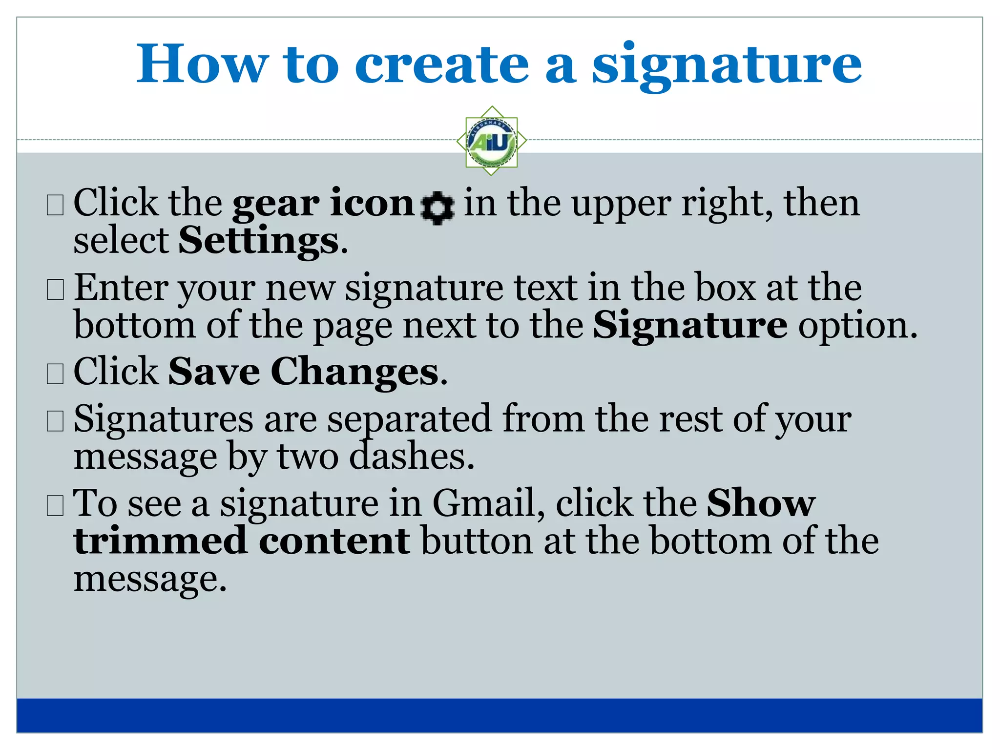 How to create a signature
Click the gear icon in the upper right, then
select Settings.
Enter your new signature text in the box at the
bottom of the page next to the Signature option.
Click Save Changes.
Signatures are separated from the rest of your
message by two dashes.
To see a signature in Gmail, click the Show
trimmed content button at the bottom of the
message.
 